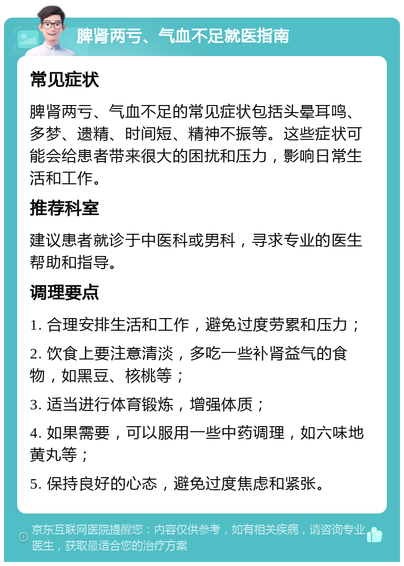 脾肾两亏、气血不足就医指南 常见症状 脾肾两亏、气血不足的常见症状包括头晕耳鸣、多梦、遗精、时间短、精神不振等。这些症状可能会给患者带来很大的困扰和压力，影响日常生活和工作。 推荐科室 建议患者就诊于中医科或男科，寻求专业的医生帮助和指导。 调理要点 1. 合理安排生活和工作，避免过度劳累和压力； 2. 饮食上要注意清淡，多吃一些补肾益气的食物，如黑豆、核桃等； 3. 适当进行体育锻炼，增强体质； 4. 如果需要，可以服用一些中药调理，如六味地黄丸等； 5. 保持良好的心态，避免过度焦虑和紧张。