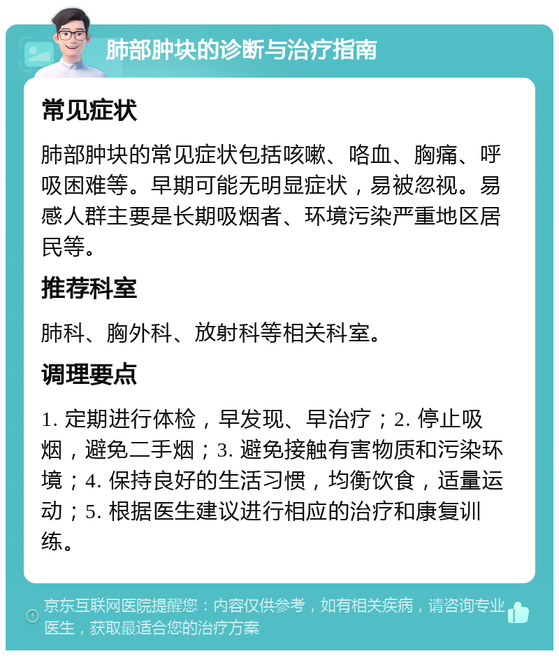 肺部肿块的诊断与治疗指南 常见症状 肺部肿块的常见症状包括咳嗽、咯血、胸痛、呼吸困难等。早期可能无明显症状，易被忽视。易感人群主要是长期吸烟者、环境污染严重地区居民等。 推荐科室 肺科、胸外科、放射科等相关科室。 调理要点 1. 定期进行体检，早发现、早治疗；2. 停止吸烟，避免二手烟；3. 避免接触有害物质和污染环境；4. 保持良好的生活习惯，均衡饮食，适量运动；5. 根据医生建议进行相应的治疗和康复训练。