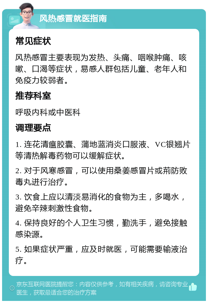 风热感冒就医指南 常见症状 风热感冒主要表现为发热、头痛、咽喉肿痛、咳嗽、口渴等症状，易感人群包括儿童、老年人和免疫力较弱者。 推荐科室 呼吸内科或中医科 调理要点 1. 连花清瘟胶囊、蒲地蓝消炎口服液、VC银翘片等清热解毒药物可以缓解症状。 2. 对于风寒感冒，可以使用桑姜感冒片或荊防败毒丸进行治疗。 3. 饮食上应以清淡易消化的食物为主，多喝水，避免辛辣刺激性食物。 4. 保持良好的个人卫生习惯，勤洗手，避免接触感染源。 5. 如果症状严重，应及时就医，可能需要输液治疗。