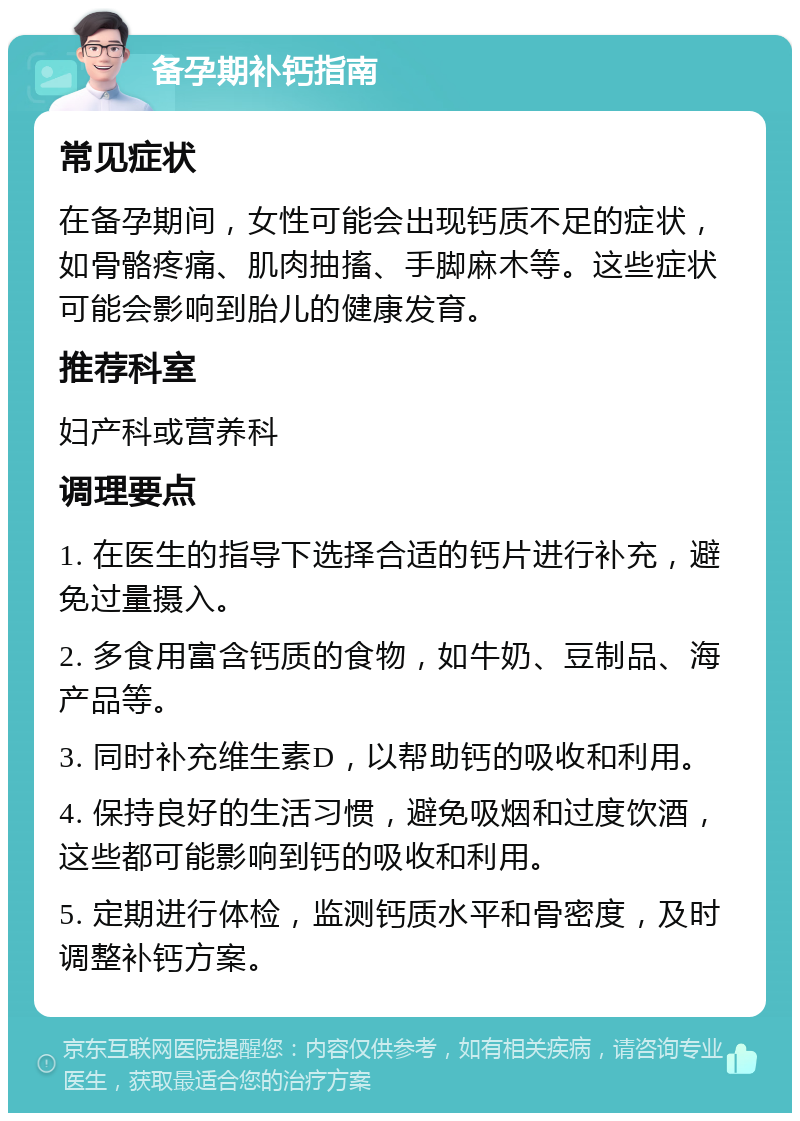 备孕期补钙指南 常见症状 在备孕期间，女性可能会出现钙质不足的症状，如骨骼疼痛、肌肉抽搐、手脚麻木等。这些症状可能会影响到胎儿的健康发育。 推荐科室 妇产科或营养科 调理要点 1. 在医生的指导下选择合适的钙片进行补充，避免过量摄入。 2. 多食用富含钙质的食物，如牛奶、豆制品、海产品等。 3. 同时补充维生素D，以帮助钙的吸收和利用。 4. 保持良好的生活习惯，避免吸烟和过度饮酒，这些都可能影响到钙的吸收和利用。 5. 定期进行体检，监测钙质水平和骨密度，及时调整补钙方案。