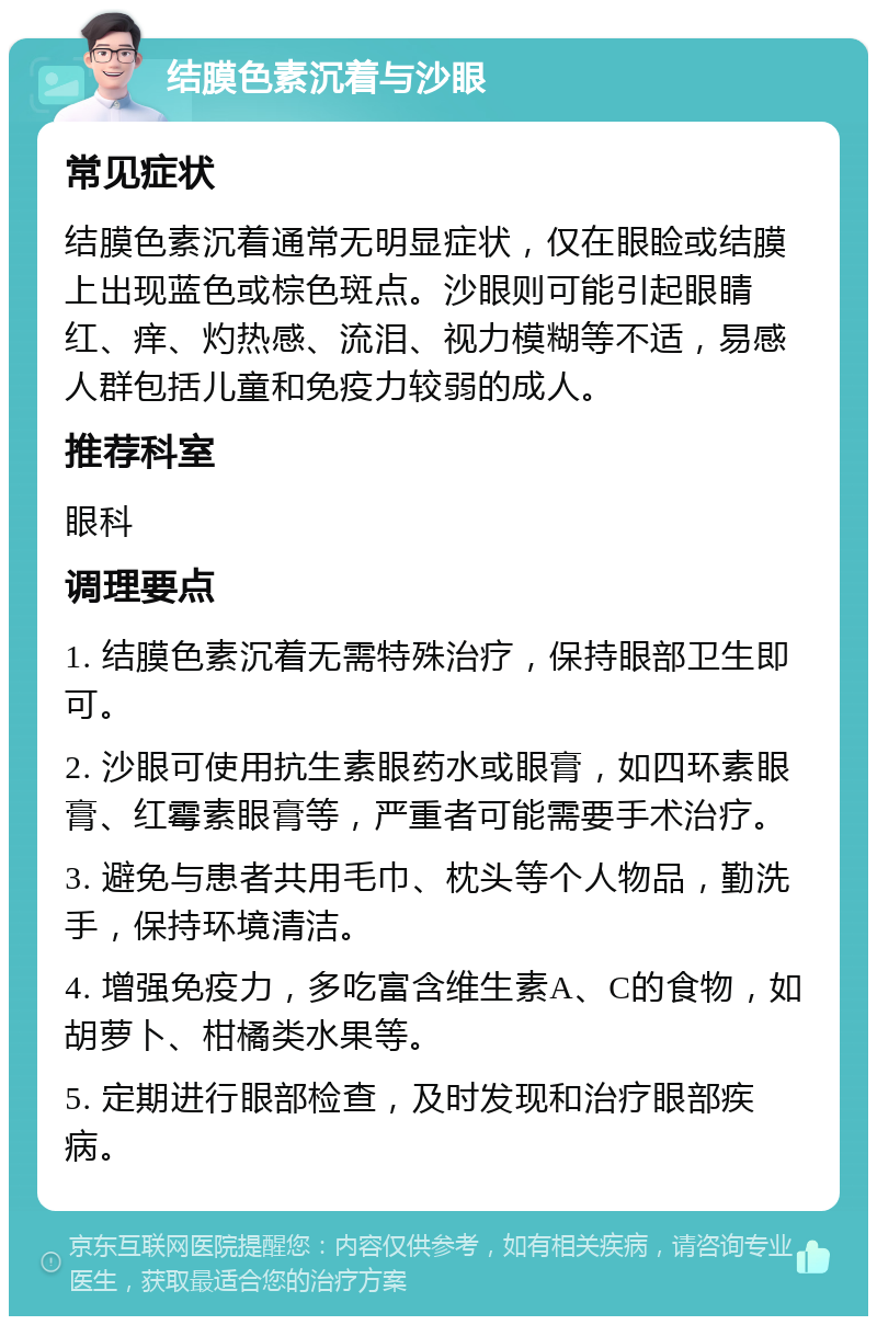 结膜色素沉着与沙眼 常见症状 结膜色素沉着通常无明显症状，仅在眼睑或结膜上出现蓝色或棕色斑点。沙眼则可能引起眼睛红、痒、灼热感、流泪、视力模糊等不适，易感人群包括儿童和免疫力较弱的成人。 推荐科室 眼科 调理要点 1. 结膜色素沉着无需特殊治疗，保持眼部卫生即可。 2. 沙眼可使用抗生素眼药水或眼膏，如四环素眼膏、红霉素眼膏等，严重者可能需要手术治疗。 3. 避免与患者共用毛巾、枕头等个人物品，勤洗手，保持环境清洁。 4. 增强免疫力，多吃富含维生素A、C的食物，如胡萝卜、柑橘类水果等。 5. 定期进行眼部检查，及时发现和治疗眼部疾病。