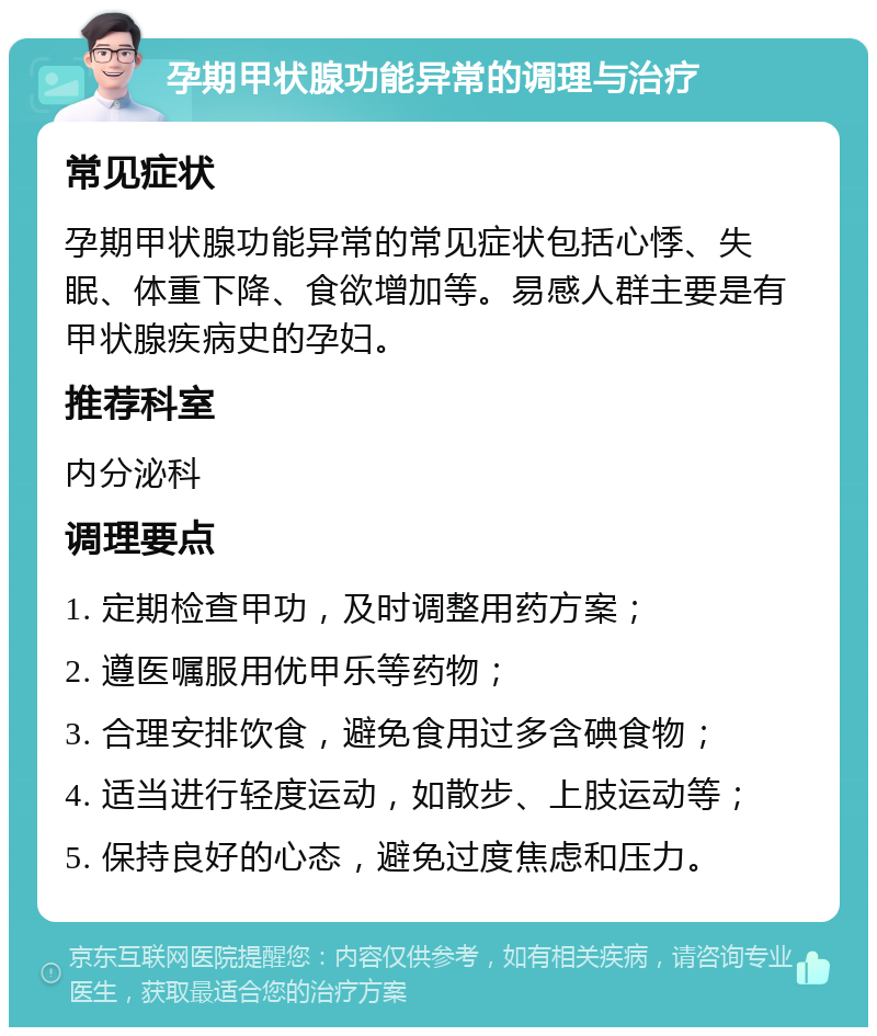 孕期甲状腺功能异常的调理与治疗 常见症状 孕期甲状腺功能异常的常见症状包括心悸、失眠、体重下降、食欲增加等。易感人群主要是有甲状腺疾病史的孕妇。 推荐科室 内分泌科 调理要点 1. 定期检查甲功，及时调整用药方案； 2. 遵医嘱服用优甲乐等药物； 3. 合理安排饮食，避免食用过多含碘食物； 4. 适当进行轻度运动，如散步、上肢运动等； 5. 保持良好的心态，避免过度焦虑和压力。