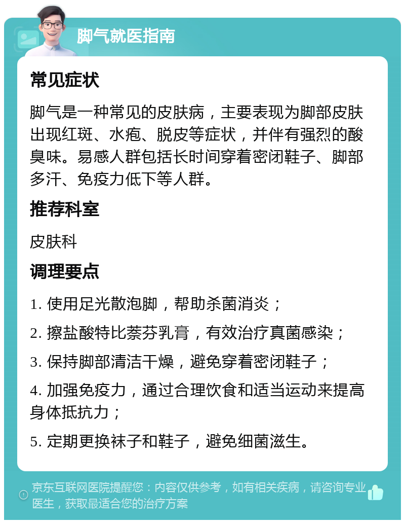 脚气就医指南 常见症状 脚气是一种常见的皮肤病，主要表现为脚部皮肤出现红斑、水疱、脱皮等症状，并伴有强烈的酸臭味。易感人群包括长时间穿着密闭鞋子、脚部多汗、免疫力低下等人群。 推荐科室 皮肤科 调理要点 1. 使用足光散泡脚，帮助杀菌消炎； 2. 擦盐酸特比萘芬乳膏，有效治疗真菌感染； 3. 保持脚部清洁干燥，避免穿着密闭鞋子； 4. 加强免疫力，通过合理饮食和适当运动来提高身体抵抗力； 5. 定期更换袜子和鞋子，避免细菌滋生。