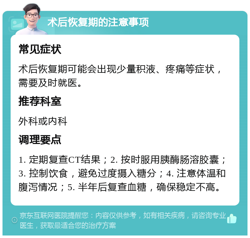 术后恢复期的注意事项 常见症状 术后恢复期可能会出现少量积液、疼痛等症状，需要及时就医。 推荐科室 外科或内科 调理要点 1. 定期复查CT结果；2. 按时服用胰酶肠溶胶囊；3. 控制饮食，避免过度摄入糖分；4. 注意体温和腹泻情况；5. 半年后复查血糖，确保稳定不高。