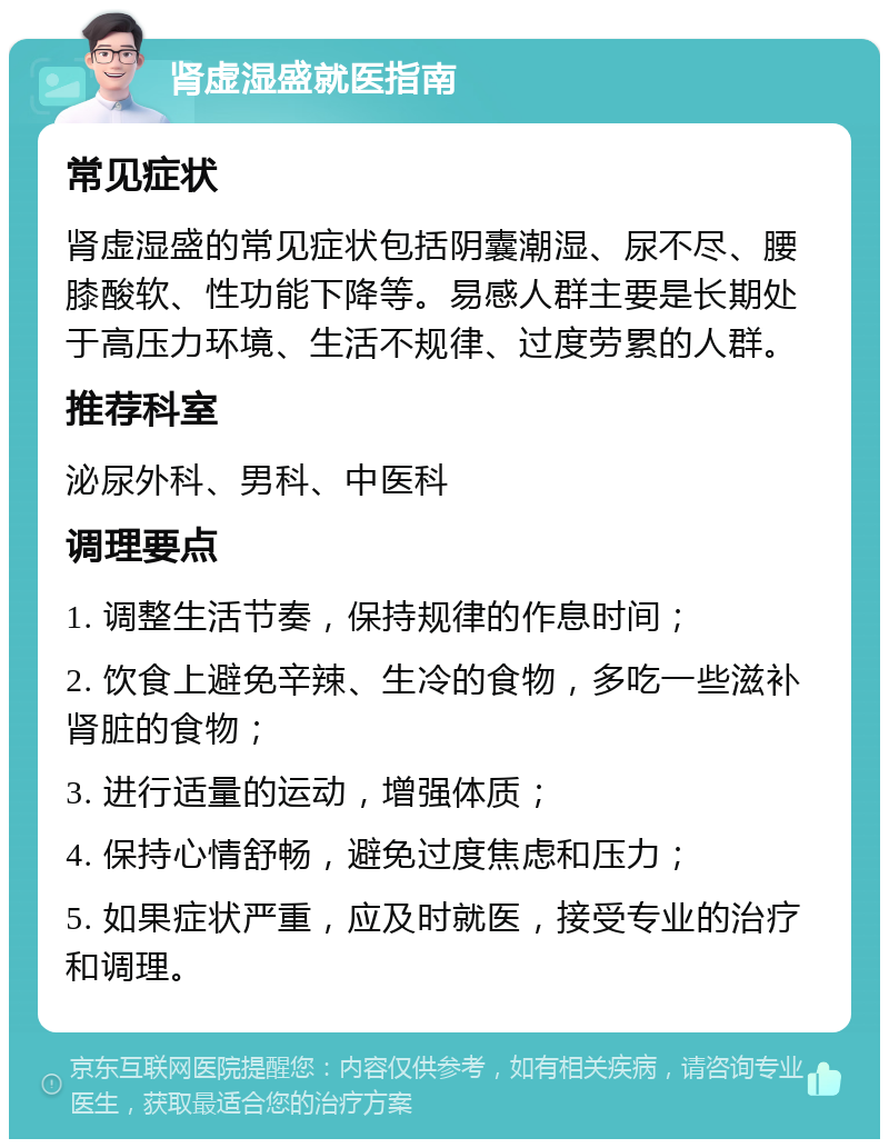 肾虚湿盛就医指南 常见症状 肾虚湿盛的常见症状包括阴囊潮湿、尿不尽、腰膝酸软、性功能下降等。易感人群主要是长期处于高压力环境、生活不规律、过度劳累的人群。 推荐科室 泌尿外科、男科、中医科 调理要点 1. 调整生活节奏，保持规律的作息时间； 2. 饮食上避免辛辣、生冷的食物，多吃一些滋补肾脏的食物； 3. 进行适量的运动，增强体质； 4. 保持心情舒畅，避免过度焦虑和压力； 5. 如果症状严重，应及时就医，接受专业的治疗和调理。