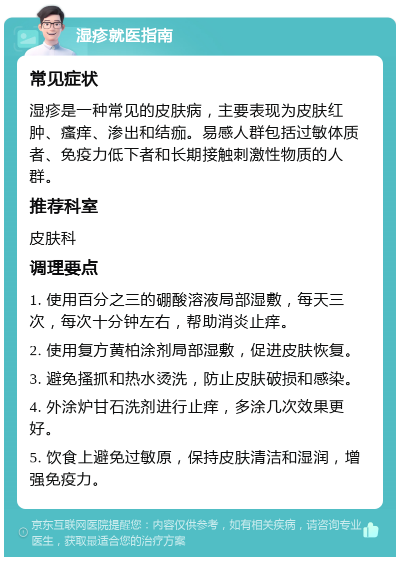 湿疹就医指南 常见症状 湿疹是一种常见的皮肤病，主要表现为皮肤红肿、瘙痒、渗出和结痂。易感人群包括过敏体质者、免疫力低下者和长期接触刺激性物质的人群。 推荐科室 皮肤科 调理要点 1. 使用百分之三的硼酸溶液局部湿敷，每天三次，每次十分钟左右，帮助消炎止痒。 2. 使用复方黄柏涂剂局部湿敷，促进皮肤恢复。 3. 避免搔抓和热水烫洗，防止皮肤破损和感染。 4. 外涂炉甘石洗剂进行止痒，多涂几次效果更好。 5. 饮食上避免过敏原，保持皮肤清洁和湿润，增强免疫力。