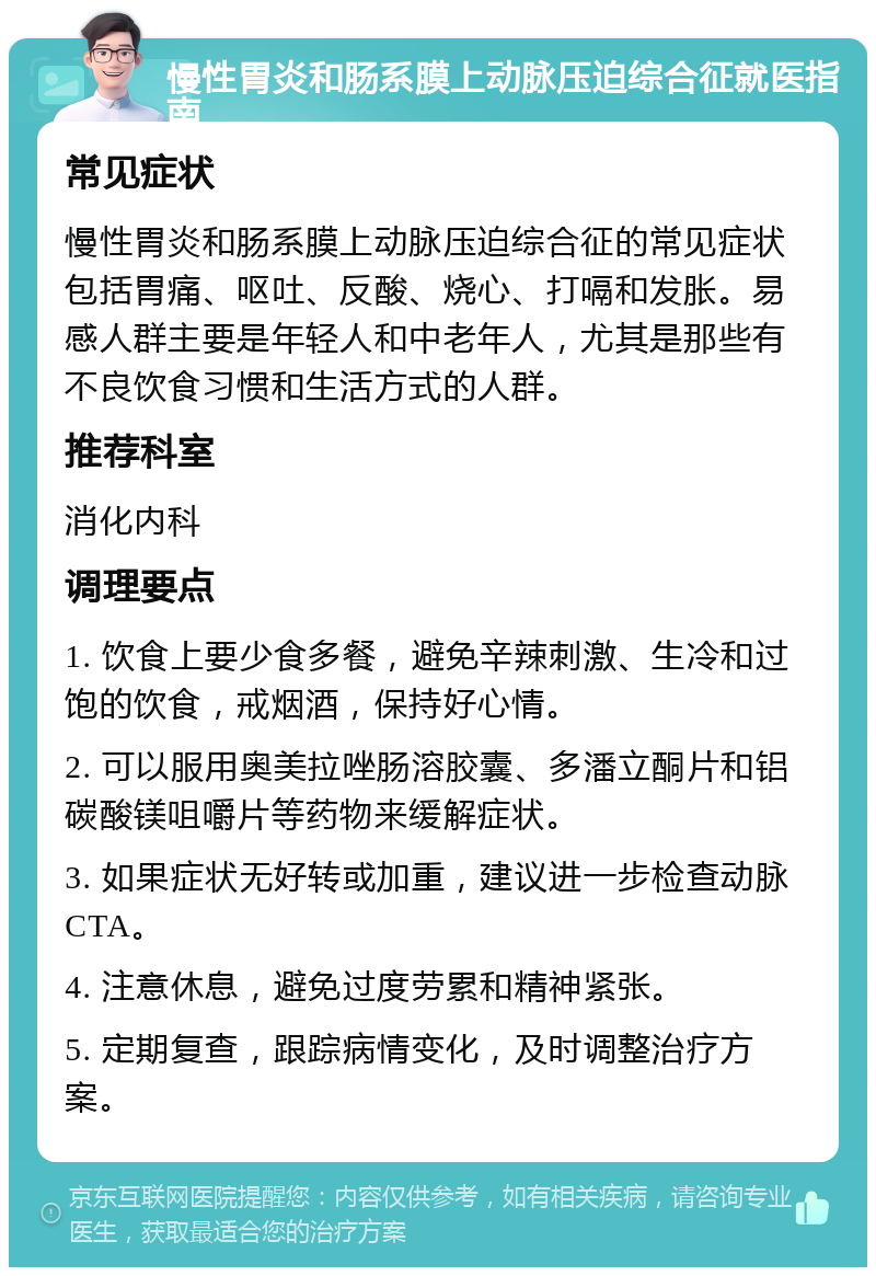 慢性胃炎和肠系膜上动脉压迫综合征就医指南 常见症状 慢性胃炎和肠系膜上动脉压迫综合征的常见症状包括胃痛、呕吐、反酸、烧心、打嗝和发胀。易感人群主要是年轻人和中老年人，尤其是那些有不良饮食习惯和生活方式的人群。 推荐科室 消化内科 调理要点 1. 饮食上要少食多餐，避免辛辣刺激、生冷和过饱的饮食，戒烟酒，保持好心情。 2. 可以服用奥美拉唑肠溶胶囊、多潘立酮片和铝碳酸镁咀嚼片等药物来缓解症状。 3. 如果症状无好转或加重，建议进一步检查动脉CTA。 4. 注意休息，避免过度劳累和精神紧张。 5. 定期复查，跟踪病情变化，及时调整治疗方案。