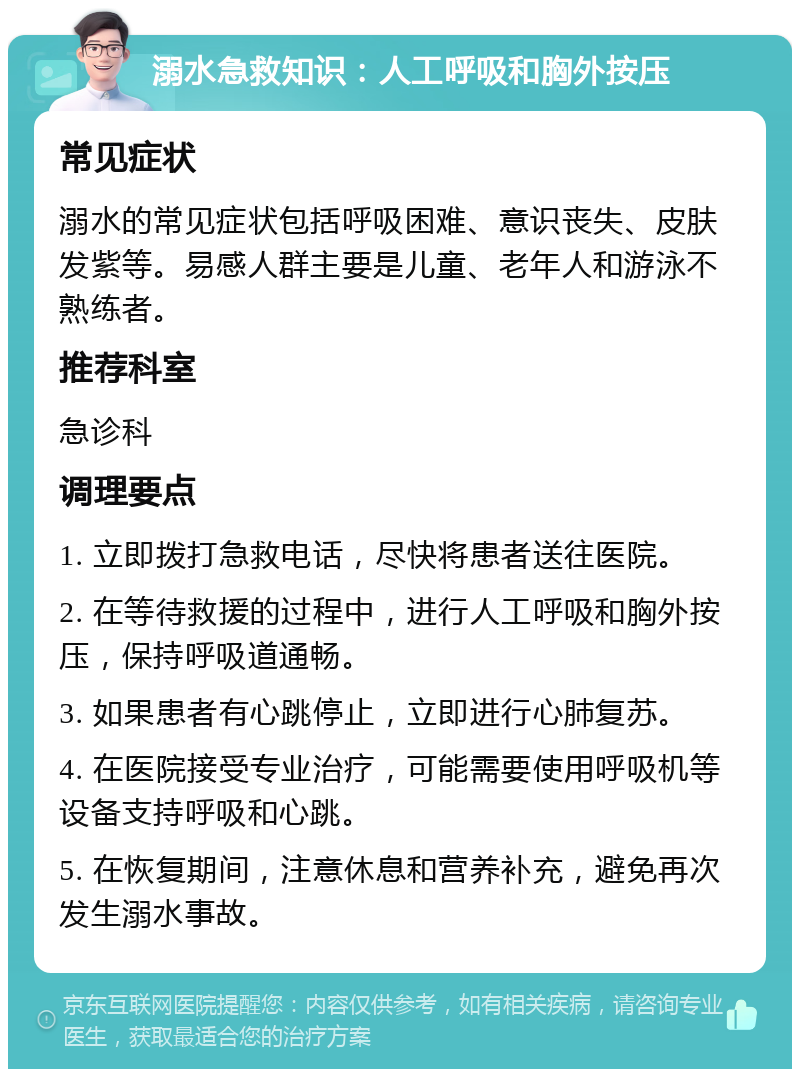 溺水急救知识：人工呼吸和胸外按压 常见症状 溺水的常见症状包括呼吸困难、意识丧失、皮肤发紫等。易感人群主要是儿童、老年人和游泳不熟练者。 推荐科室 急诊科 调理要点 1. 立即拨打急救电话，尽快将患者送往医院。 2. 在等待救援的过程中，进行人工呼吸和胸外按压，保持呼吸道通畅。 3. 如果患者有心跳停止，立即进行心肺复苏。 4. 在医院接受专业治疗，可能需要使用呼吸机等设备支持呼吸和心跳。 5. 在恢复期间，注意休息和营养补充，避免再次发生溺水事故。