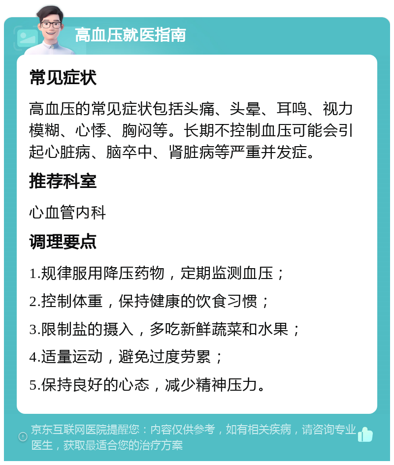 高血压就医指南 常见症状 高血压的常见症状包括头痛、头晕、耳鸣、视力模糊、心悸、胸闷等。长期不控制血压可能会引起心脏病、脑卒中、肾脏病等严重并发症。 推荐科室 心血管内科 调理要点 1.规律服用降压药物，定期监测血压； 2.控制体重，保持健康的饮食习惯； 3.限制盐的摄入，多吃新鲜蔬菜和水果； 4.适量运动，避免过度劳累； 5.保持良好的心态，减少精神压力。