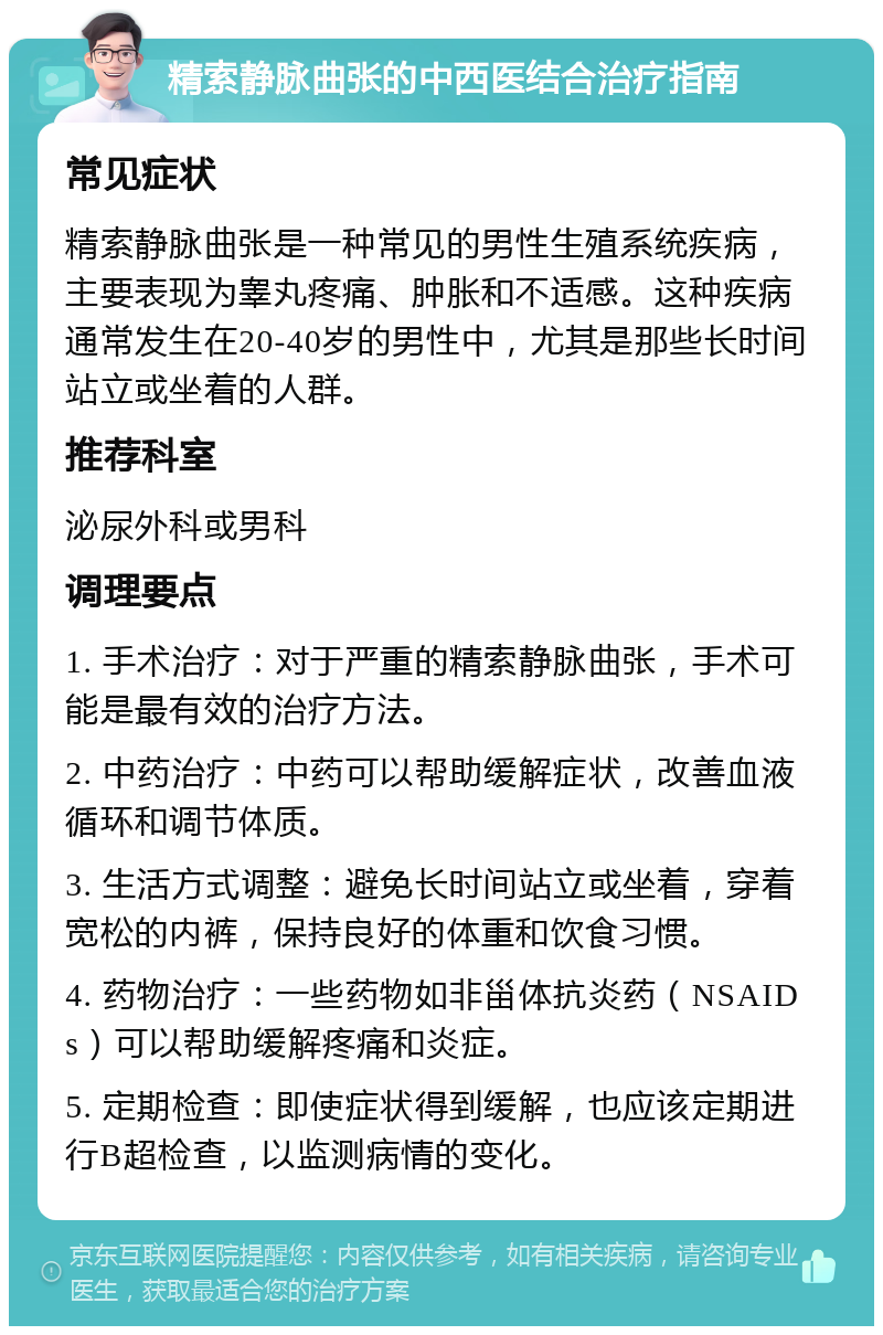 精索静脉曲张的中西医结合治疗指南 常见症状 精索静脉曲张是一种常见的男性生殖系统疾病，主要表现为睾丸疼痛、肿胀和不适感。这种疾病通常发生在20-40岁的男性中，尤其是那些长时间站立或坐着的人群。 推荐科室 泌尿外科或男科 调理要点 1. 手术治疗：对于严重的精索静脉曲张，手术可能是最有效的治疗方法。 2. 中药治疗：中药可以帮助缓解症状，改善血液循环和调节体质。 3. 生活方式调整：避免长时间站立或坐着，穿着宽松的内裤，保持良好的体重和饮食习惯。 4. 药物治疗：一些药物如非甾体抗炎药（NSAIDs）可以帮助缓解疼痛和炎症。 5. 定期检查：即使症状得到缓解，也应该定期进行B超检查，以监测病情的变化。