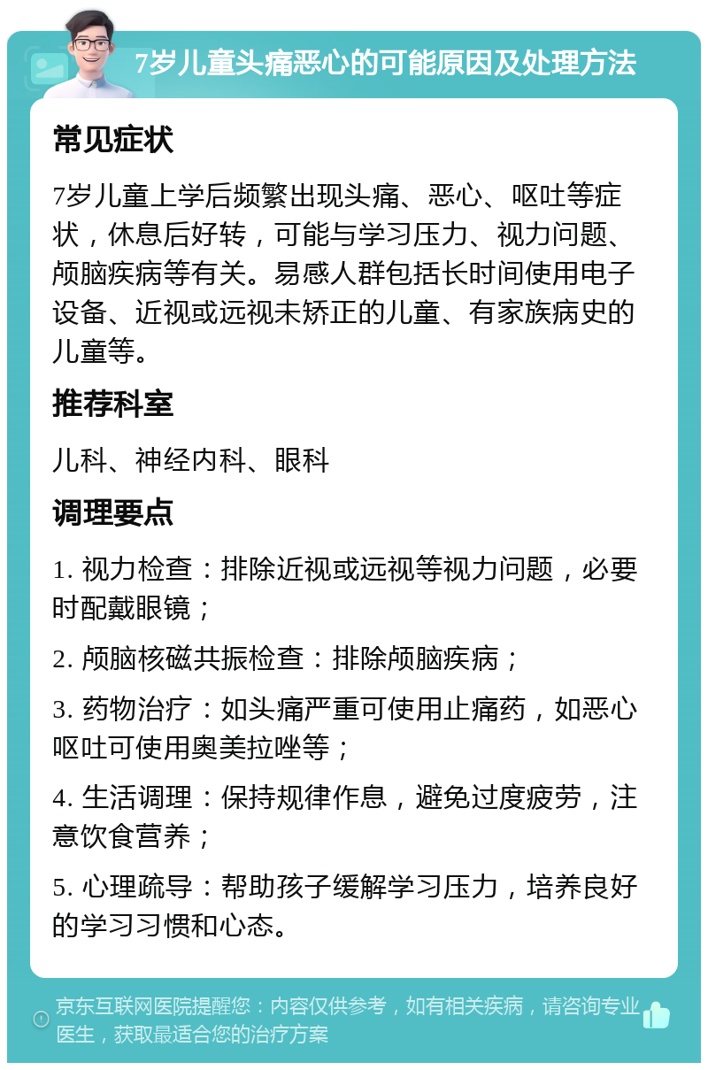 7岁儿童头痛恶心的可能原因及处理方法 常见症状 7岁儿童上学后频繁出现头痛、恶心、呕吐等症状，休息后好转，可能与学习压力、视力问题、颅脑疾病等有关。易感人群包括长时间使用电子设备、近视或远视未矫正的儿童、有家族病史的儿童等。 推荐科室 儿科、神经内科、眼科 调理要点 1. 视力检查：排除近视或远视等视力问题，必要时配戴眼镜； 2. 颅脑核磁共振检查：排除颅脑疾病； 3. 药物治疗：如头痛严重可使用止痛药，如恶心呕吐可使用奥美拉唑等； 4. 生活调理：保持规律作息，避免过度疲劳，注意饮食营养； 5. 心理疏导：帮助孩子缓解学习压力，培养良好的学习习惯和心态。