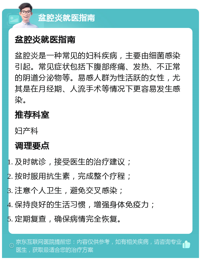 盆腔炎就医指南 盆腔炎就医指南 盆腔炎是一种常见的妇科疾病，主要由细菌感染引起。常见症状包括下腹部疼痛、发热、不正常的阴道分泌物等。易感人群为性活跃的女性，尤其是在月经期、人流手术等情况下更容易发生感染。 推荐科室 妇产科 调理要点 及时就诊，接受医生的治疗建议； 按时服用抗生素，完成整个疗程； 注意个人卫生，避免交叉感染； 保持良好的生活习惯，增强身体免疫力； 定期复查，确保病情完全恢复。