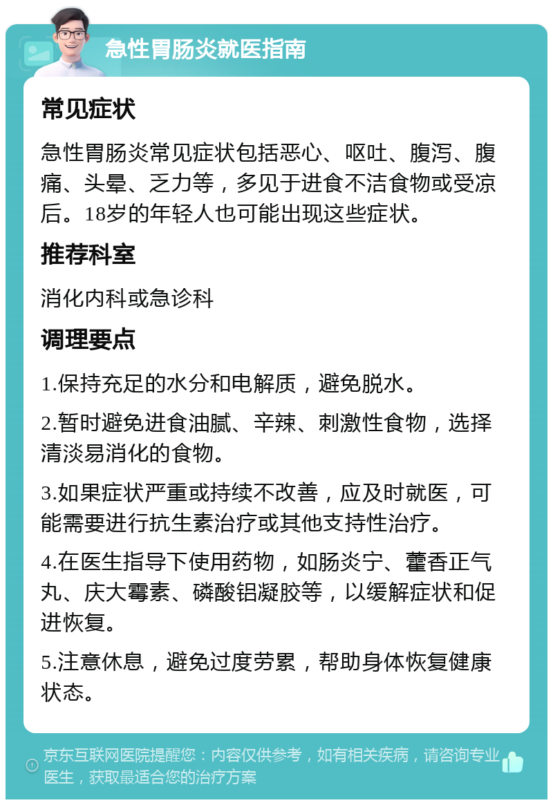 急性胃肠炎就医指南 常见症状 急性胃肠炎常见症状包括恶心、呕吐、腹泻、腹痛、头晕、乏力等，多见于进食不洁食物或受凉后。18岁的年轻人也可能出现这些症状。 推荐科室 消化内科或急诊科 调理要点 1.保持充足的水分和电解质，避免脱水。 2.暂时避免进食油腻、辛辣、刺激性食物，选择清淡易消化的食物。 3.如果症状严重或持续不改善，应及时就医，可能需要进行抗生素治疗或其他支持性治疗。 4.在医生指导下使用药物，如肠炎宁、藿香正气丸、庆大霉素、磷酸铝凝胶等，以缓解症状和促进恢复。 5.注意休息，避免过度劳累，帮助身体恢复健康状态。