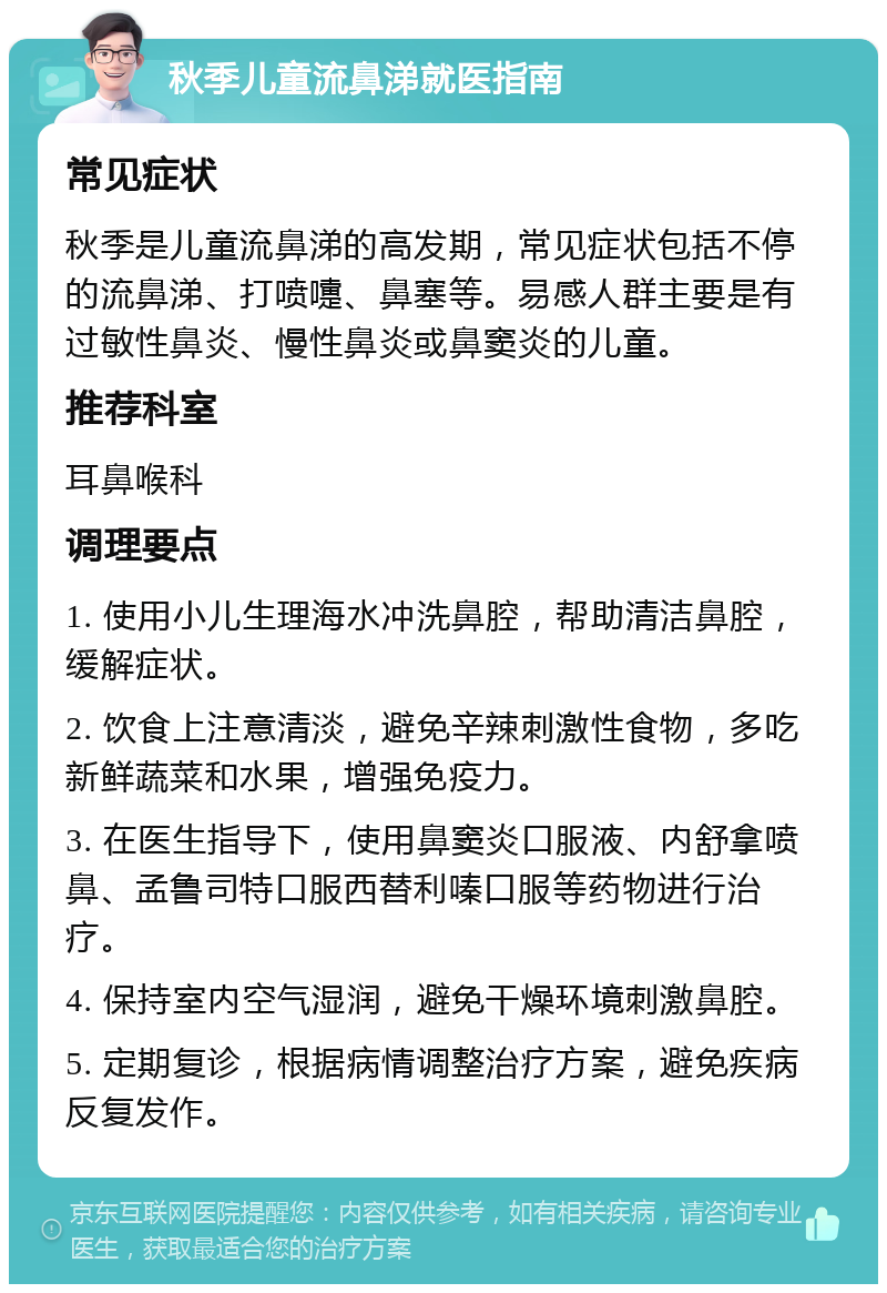 秋季儿童流鼻涕就医指南 常见症状 秋季是儿童流鼻涕的高发期，常见症状包括不停的流鼻涕、打喷嚏、鼻塞等。易感人群主要是有过敏性鼻炎、慢性鼻炎或鼻窦炎的儿童。 推荐科室 耳鼻喉科 调理要点 1. 使用小儿生理海水冲洗鼻腔，帮助清洁鼻腔，缓解症状。 2. 饮食上注意清淡，避免辛辣刺激性食物，多吃新鲜蔬菜和水果，增强免疫力。 3. 在医生指导下，使用鼻窦炎口服液、内舒拿喷鼻、孟鲁司特口服西替利嗪口服等药物进行治疗。 4. 保持室内空气湿润，避免干燥环境刺激鼻腔。 5. 定期复诊，根据病情调整治疗方案，避免疾病反复发作。