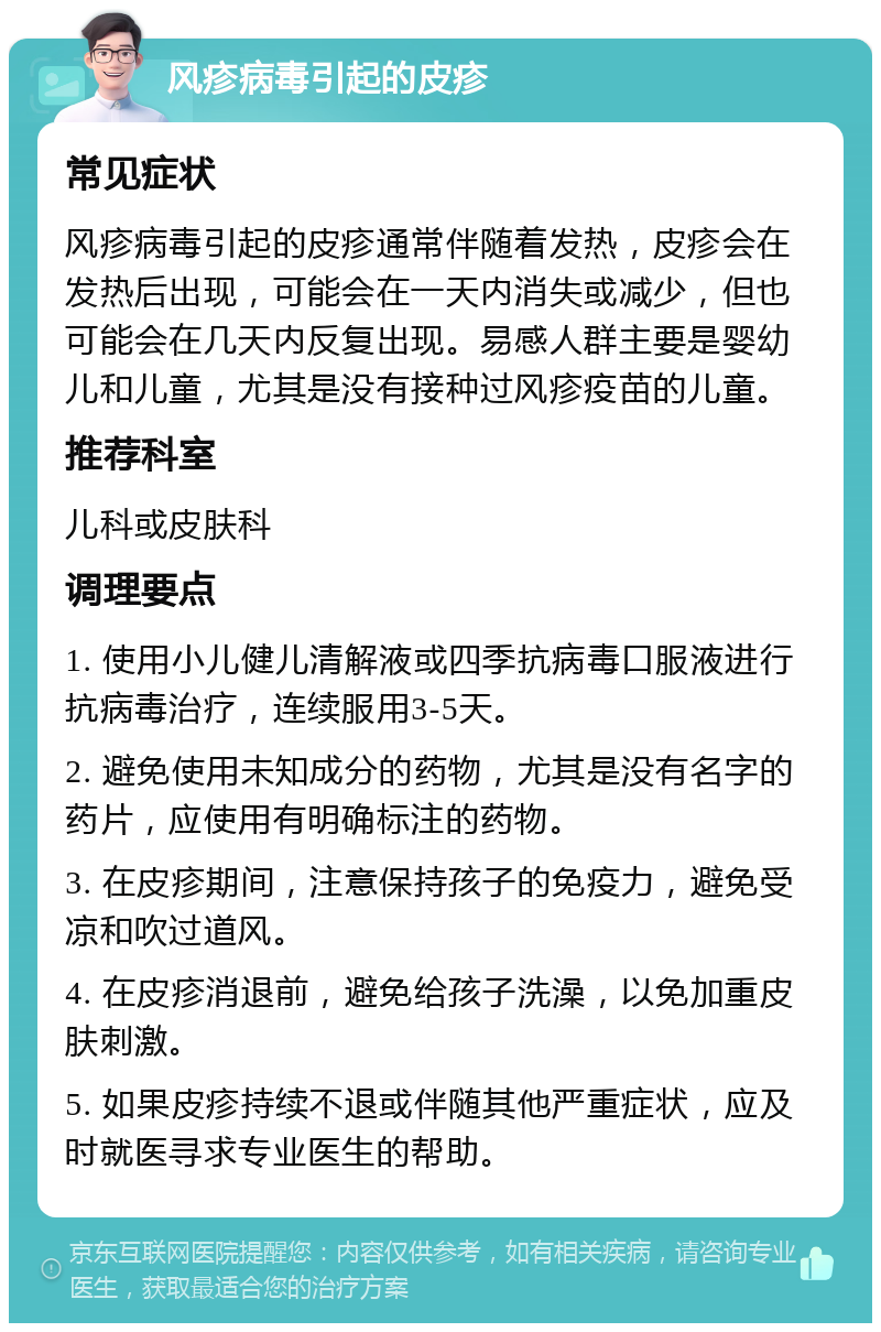 风疹病毒引起的皮疹 常见症状 风疹病毒引起的皮疹通常伴随着发热，皮疹会在发热后出现，可能会在一天内消失或减少，但也可能会在几天内反复出现。易感人群主要是婴幼儿和儿童，尤其是没有接种过风疹疫苗的儿童。 推荐科室 儿科或皮肤科 调理要点 1. 使用小儿健儿清解液或四季抗病毒口服液进行抗病毒治疗，连续服用3-5天。 2. 避免使用未知成分的药物，尤其是没有名字的药片，应使用有明确标注的药物。 3. 在皮疹期间，注意保持孩子的免疫力，避免受凉和吹过道风。 4. 在皮疹消退前，避免给孩子洗澡，以免加重皮肤刺激。 5. 如果皮疹持续不退或伴随其他严重症状，应及时就医寻求专业医生的帮助。