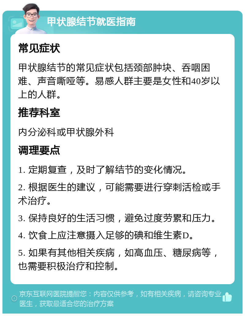 甲状腺结节就医指南 常见症状 甲状腺结节的常见症状包括颈部肿块、吞咽困难、声音嘶哑等。易感人群主要是女性和40岁以上的人群。 推荐科室 内分泌科或甲状腺外科 调理要点 1. 定期复查，及时了解结节的变化情况。 2. 根据医生的建议，可能需要进行穿刺活检或手术治疗。 3. 保持良好的生活习惯，避免过度劳累和压力。 4. 饮食上应注意摄入足够的碘和维生素D。 5. 如果有其他相关疾病，如高血压、糖尿病等，也需要积极治疗和控制。