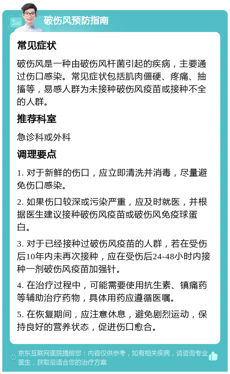 破伤风预防指南 常见症状 破伤风是一种由破伤风杆菌引起的疾病，主要通过伤口感染。常见症状包括肌肉僵硬、疼痛、抽搐等，易感人群为未接种破伤风疫苗或接种不全的人群。 推荐科室 急诊科或外科 调理要点 1. 对于新鲜的伤口，应立即清洗并消毒，尽量避免伤口感染。 2. 如果伤口较深或污染严重，应及时就医，并根据医生建议接种破伤风疫苗或破伤风免疫球蛋白。 3. 对于已经接种过破伤风疫苗的人群，若在受伤后10年内未再次接种，应在受伤后24-48小时内接种一剂破伤风疫苗加强针。 4. 在治疗过程中，可能需要使用抗生素、镇痛药等辅助治疗药物，具体用药应遵循医嘱。 5. 在恢复期间，应注意休息，避免剧烈运动，保持良好的营养状态，促进伤口愈合。