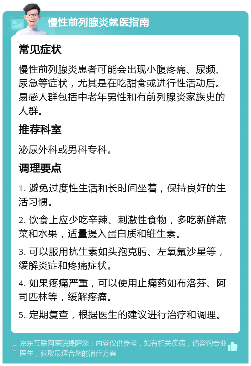 慢性前列腺炎就医指南 常见症状 慢性前列腺炎患者可能会出现小腹疼痛、尿频、尿急等症状，尤其是在吃甜食或进行性活动后。易感人群包括中老年男性和有前列腺炎家族史的人群。 推荐科室 泌尿外科或男科专科。 调理要点 1. 避免过度性生活和长时间坐着，保持良好的生活习惯。 2. 饮食上应少吃辛辣、刺激性食物，多吃新鲜蔬菜和水果，适量摄入蛋白质和维生素。 3. 可以服用抗生素如头孢克肟、左氧氟沙星等，缓解炎症和疼痛症状。 4. 如果疼痛严重，可以使用止痛药如布洛芬、阿司匹林等，缓解疼痛。 5. 定期复查，根据医生的建议进行治疗和调理。