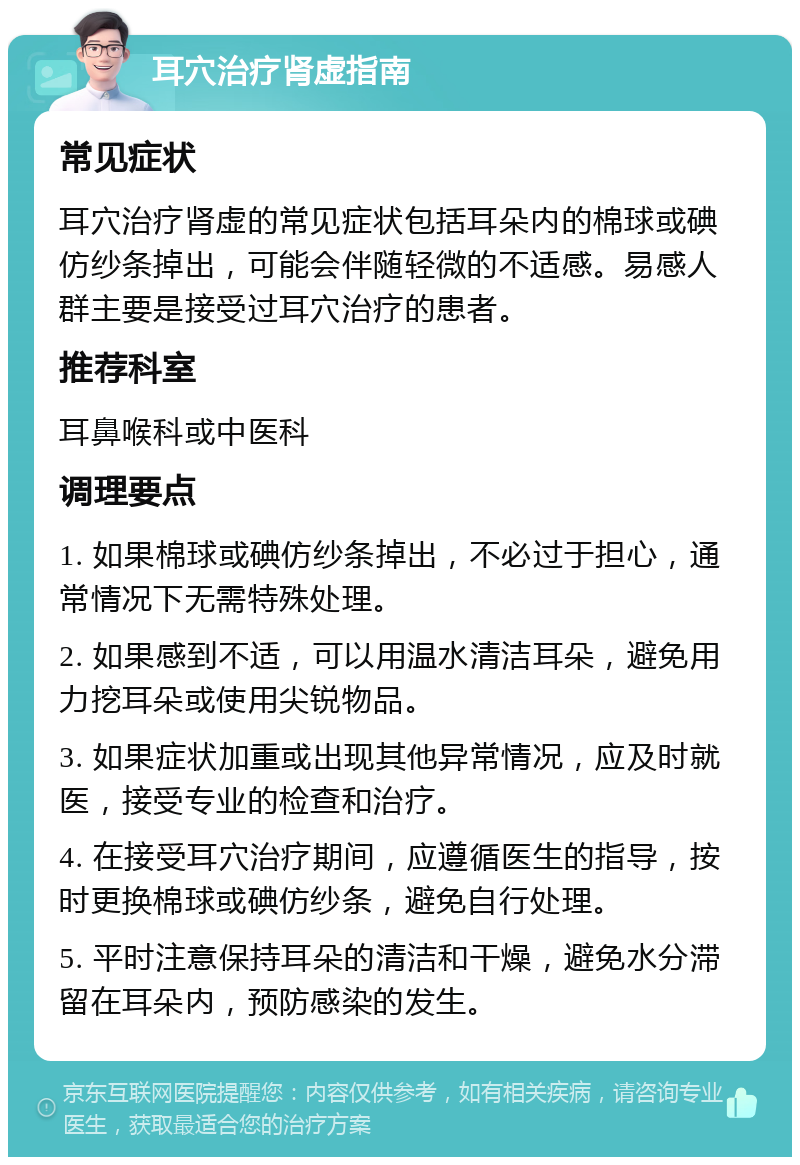 耳穴治疗肾虚指南 常见症状 耳穴治疗肾虚的常见症状包括耳朵内的棉球或碘仿纱条掉出，可能会伴随轻微的不适感。易感人群主要是接受过耳穴治疗的患者。 推荐科室 耳鼻喉科或中医科 调理要点 1. 如果棉球或碘仿纱条掉出，不必过于担心，通常情况下无需特殊处理。 2. 如果感到不适，可以用温水清洁耳朵，避免用力挖耳朵或使用尖锐物品。 3. 如果症状加重或出现其他异常情况，应及时就医，接受专业的检查和治疗。 4. 在接受耳穴治疗期间，应遵循医生的指导，按时更换棉球或碘仿纱条，避免自行处理。 5. 平时注意保持耳朵的清洁和干燥，避免水分滞留在耳朵内，预防感染的发生。