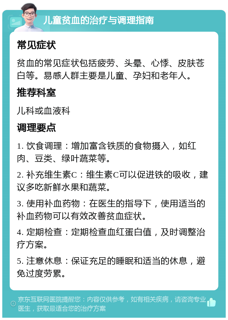 儿童贫血的治疗与调理指南 常见症状 贫血的常见症状包括疲劳、头晕、心悸、皮肤苍白等。易感人群主要是儿童、孕妇和老年人。 推荐科室 儿科或血液科 调理要点 1. 饮食调理：增加富含铁质的食物摄入，如红肉、豆类、绿叶蔬菜等。 2. 补充维生素C：维生素C可以促进铁的吸收，建议多吃新鲜水果和蔬菜。 3. 使用补血药物：在医生的指导下，使用适当的补血药物可以有效改善贫血症状。 4. 定期检查：定期检查血红蛋白值，及时调整治疗方案。 5. 注意休息：保证充足的睡眠和适当的休息，避免过度劳累。