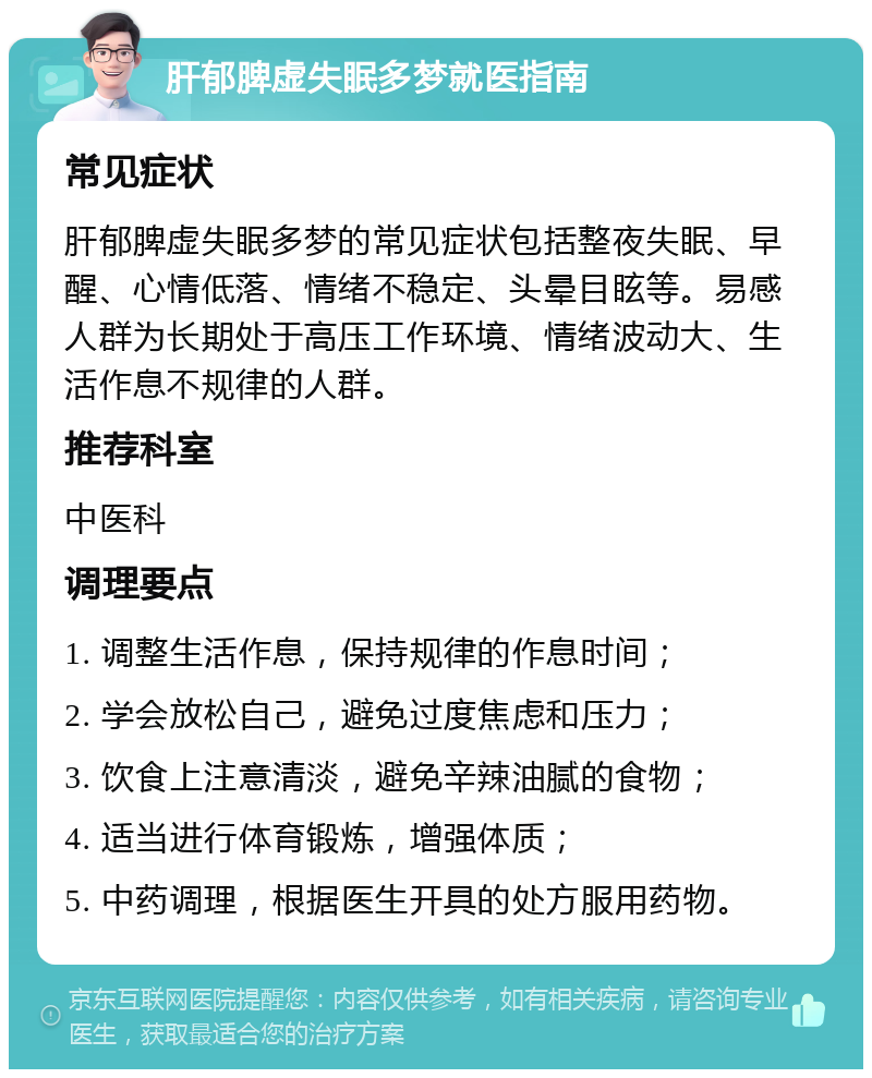 肝郁脾虚失眠多梦就医指南 常见症状 肝郁脾虚失眠多梦的常见症状包括整夜失眠、早醒、心情低落、情绪不稳定、头晕目眩等。易感人群为长期处于高压工作环境、情绪波动大、生活作息不规律的人群。 推荐科室 中医科 调理要点 1. 调整生活作息，保持规律的作息时间； 2. 学会放松自己，避免过度焦虑和压力； 3. 饮食上注意清淡，避免辛辣油腻的食物； 4. 适当进行体育锻炼，增强体质； 5. 中药调理，根据医生开具的处方服用药物。