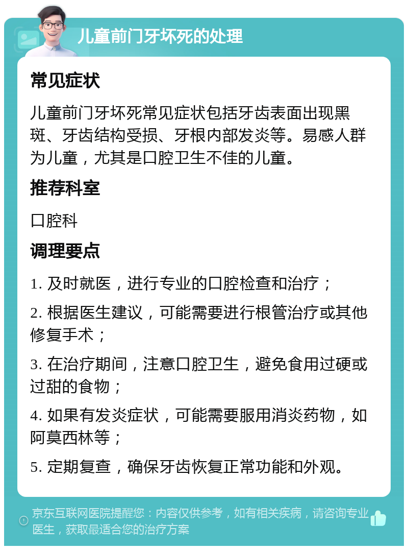 儿童前门牙坏死的处理 常见症状 儿童前门牙坏死常见症状包括牙齿表面出现黑斑、牙齿结构受损、牙根内部发炎等。易感人群为儿童，尤其是口腔卫生不佳的儿童。 推荐科室 口腔科 调理要点 1. 及时就医，进行专业的口腔检查和治疗； 2. 根据医生建议，可能需要进行根管治疗或其他修复手术； 3. 在治疗期间，注意口腔卫生，避免食用过硬或过甜的食物； 4. 如果有发炎症状，可能需要服用消炎药物，如阿莫西林等； 5. 定期复查，确保牙齿恢复正常功能和外观。