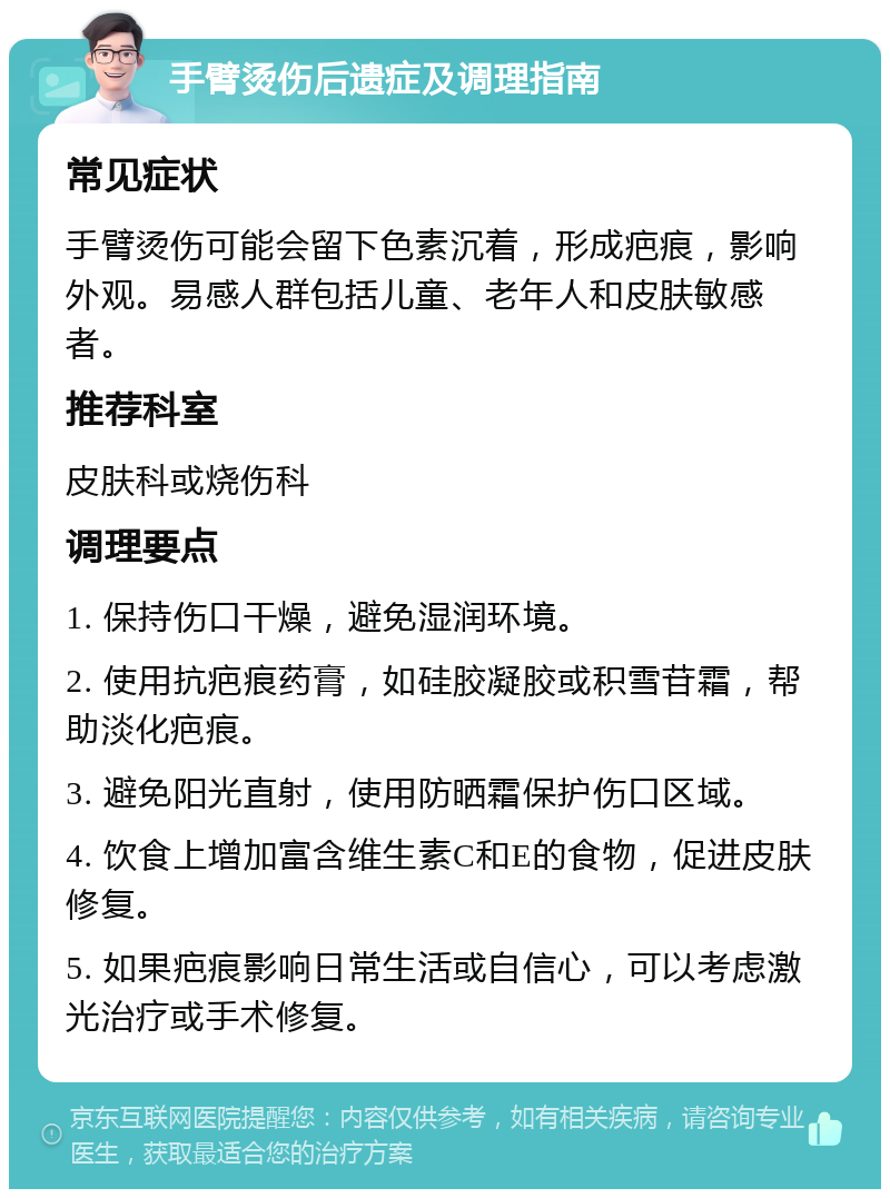 手臂烫伤后遗症及调理指南 常见症状 手臂烫伤可能会留下色素沉着，形成疤痕，影响外观。易感人群包括儿童、老年人和皮肤敏感者。 推荐科室 皮肤科或烧伤科 调理要点 1. 保持伤口干燥，避免湿润环境。 2. 使用抗疤痕药膏，如硅胶凝胶或积雪苷霜，帮助淡化疤痕。 3. 避免阳光直射，使用防晒霜保护伤口区域。 4. 饮食上增加富含维生素C和E的食物，促进皮肤修复。 5. 如果疤痕影响日常生活或自信心，可以考虑激光治疗或手术修复。