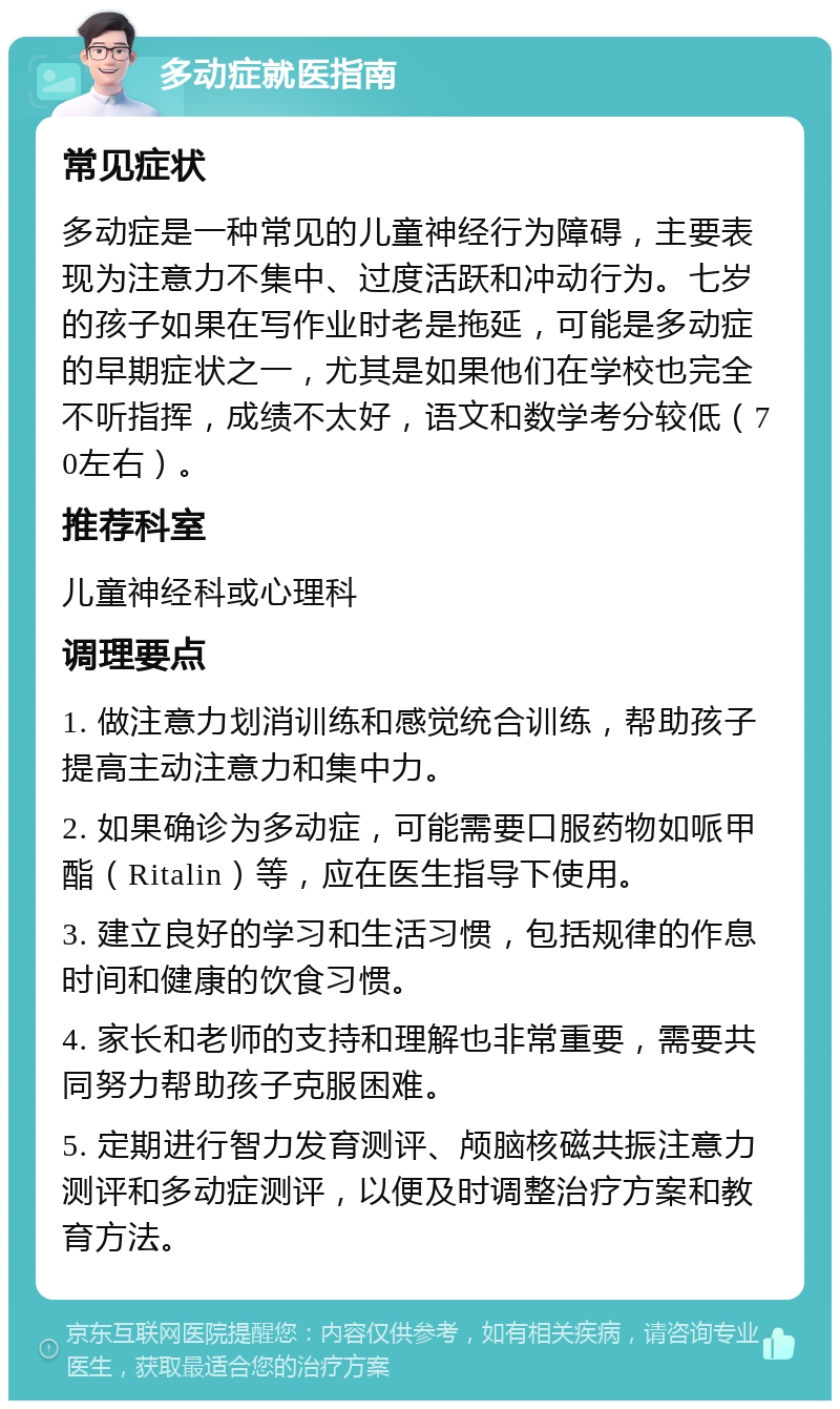 多动症就医指南 常见症状 多动症是一种常见的儿童神经行为障碍，主要表现为注意力不集中、过度活跃和冲动行为。七岁的孩子如果在写作业时老是拖延，可能是多动症的早期症状之一，尤其是如果他们在学校也完全不听指挥，成绩不太好，语文和数学考分较低（70左右）。 推荐科室 儿童神经科或心理科 调理要点 1. 做注意力划消训练和感觉统合训练，帮助孩子提高主动注意力和集中力。 2. 如果确诊为多动症，可能需要口服药物如哌甲酯（Ritalin）等，应在医生指导下使用。 3. 建立良好的学习和生活习惯，包括规律的作息时间和健康的饮食习惯。 4. 家长和老师的支持和理解也非常重要，需要共同努力帮助孩子克服困难。 5. 定期进行智力发育测评、颅脑核磁共振注意力测评和多动症测评，以便及时调整治疗方案和教育方法。