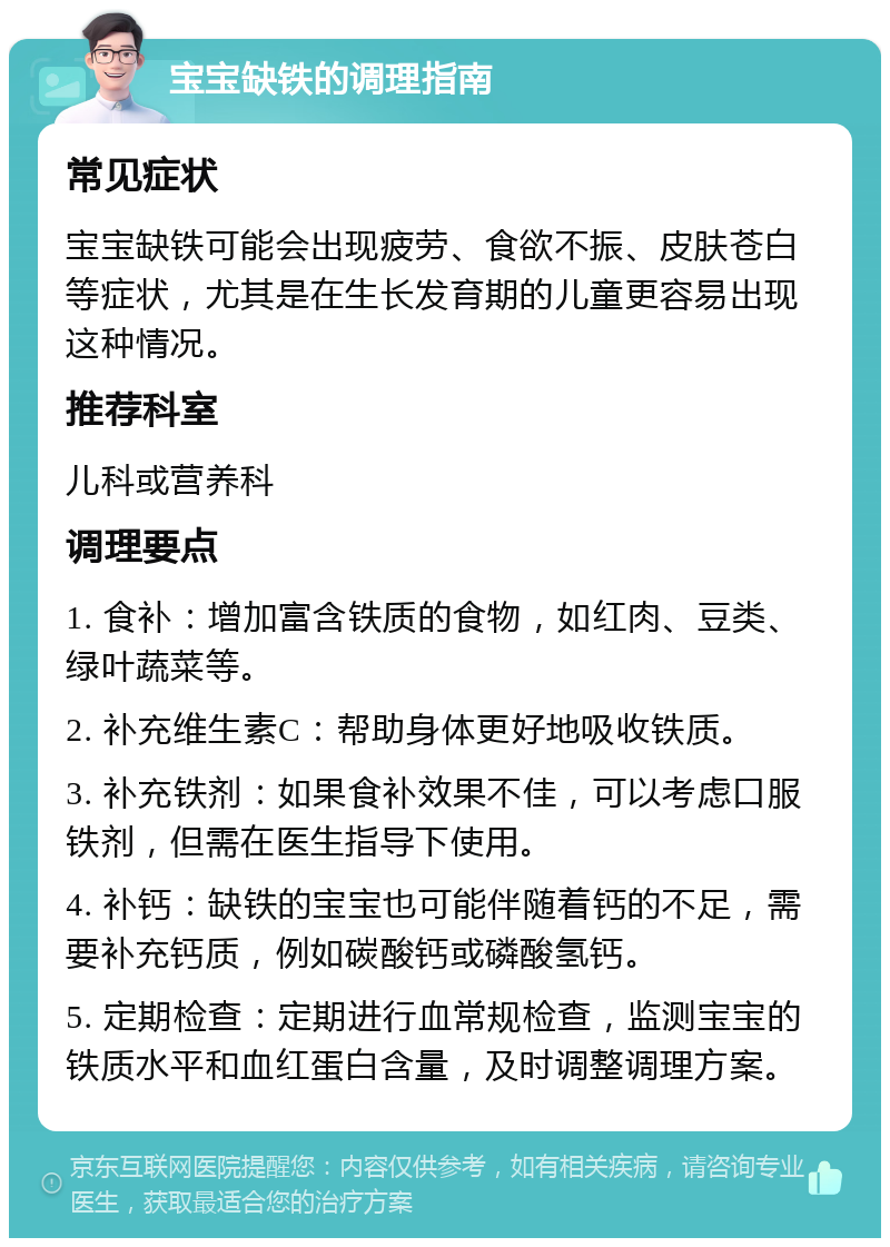 宝宝缺铁的调理指南 常见症状 宝宝缺铁可能会出现疲劳、食欲不振、皮肤苍白等症状，尤其是在生长发育期的儿童更容易出现这种情况。 推荐科室 儿科或营养科 调理要点 1. 食补：增加富含铁质的食物，如红肉、豆类、绿叶蔬菜等。 2. 补充维生素C：帮助身体更好地吸收铁质。 3. 补充铁剂：如果食补效果不佳，可以考虑口服铁剂，但需在医生指导下使用。 4. 补钙：缺铁的宝宝也可能伴随着钙的不足，需要补充钙质，例如碳酸钙或磷酸氢钙。 5. 定期检查：定期进行血常规检查，监测宝宝的铁质水平和血红蛋白含量，及时调整调理方案。