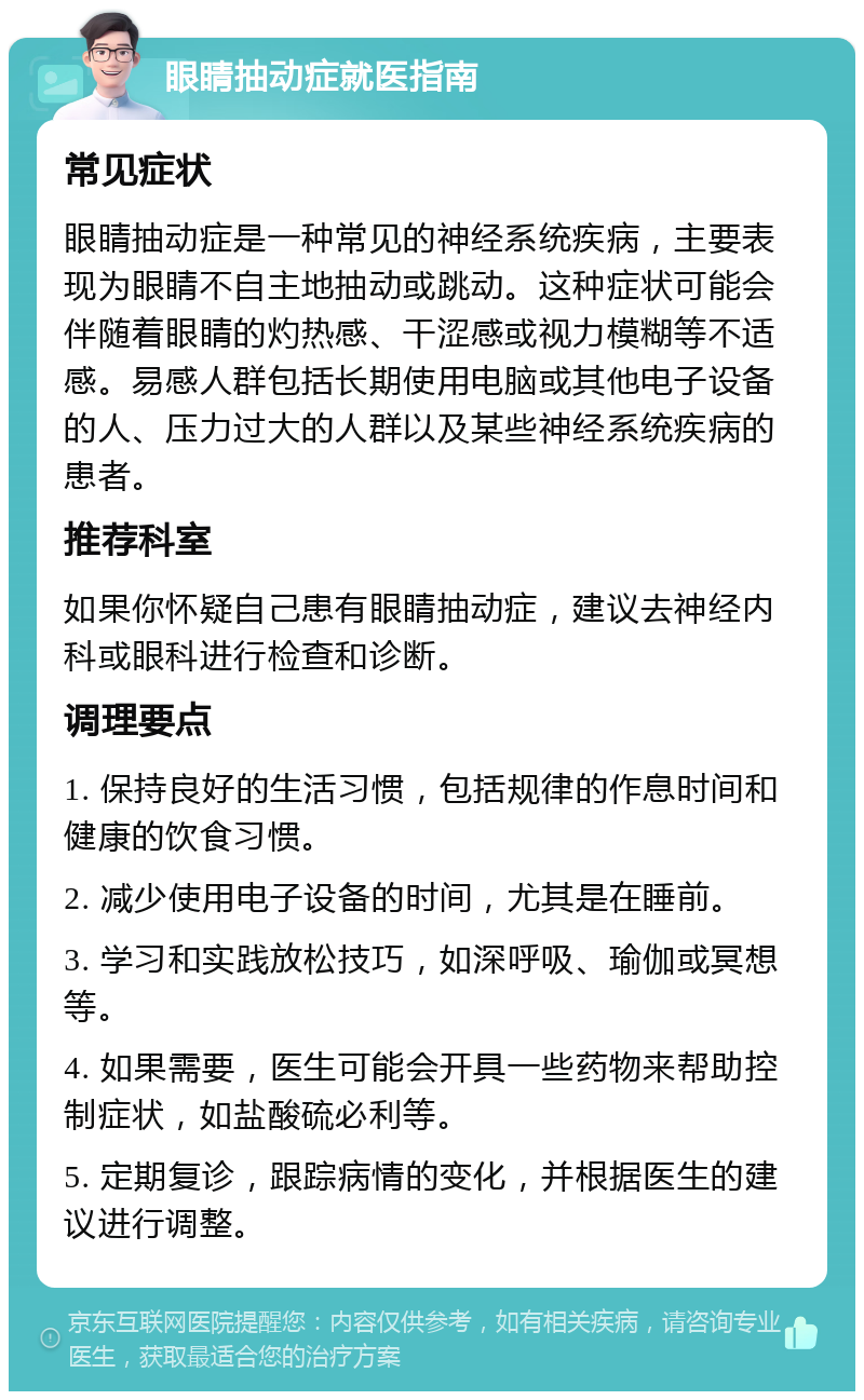 眼睛抽动症就医指南 常见症状 眼睛抽动症是一种常见的神经系统疾病，主要表现为眼睛不自主地抽动或跳动。这种症状可能会伴随着眼睛的灼热感、干涩感或视力模糊等不适感。易感人群包括长期使用电脑或其他电子设备的人、压力过大的人群以及某些神经系统疾病的患者。 推荐科室 如果你怀疑自己患有眼睛抽动症，建议去神经内科或眼科进行检查和诊断。 调理要点 1. 保持良好的生活习惯，包括规律的作息时间和健康的饮食习惯。 2. 减少使用电子设备的时间，尤其是在睡前。 3. 学习和实践放松技巧，如深呼吸、瑜伽或冥想等。 4. 如果需要，医生可能会开具一些药物来帮助控制症状，如盐酸硫必利等。 5. 定期复诊，跟踪病情的变化，并根据医生的建议进行调整。