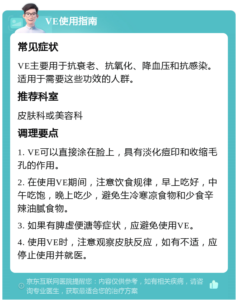 VE使用指南 常见症状 VE主要用于抗衰老、抗氧化、降血压和抗感染。适用于需要这些功效的人群。 推荐科室 皮肤科或美容科 调理要点 1. VE可以直接涂在脸上，具有淡化痘印和收缩毛孔的作用。 2. 在使用VE期间，注意饮食规律，早上吃好，中午吃饱，晚上吃少，避免生冷寒凉食物和少食辛辣油腻食物。 3. 如果有脾虚便溏等症状，应避免使用VE。 4. 使用VE时，注意观察皮肤反应，如有不适，应停止使用并就医。