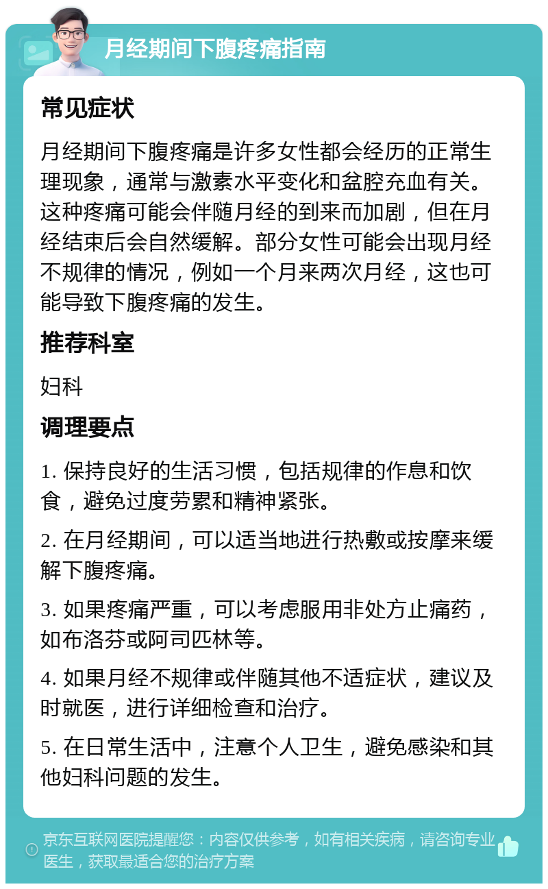 月经期间下腹疼痛指南 常见症状 月经期间下腹疼痛是许多女性都会经历的正常生理现象，通常与激素水平变化和盆腔充血有关。这种疼痛可能会伴随月经的到来而加剧，但在月经结束后会自然缓解。部分女性可能会出现月经不规律的情况，例如一个月来两次月经，这也可能导致下腹疼痛的发生。 推荐科室 妇科 调理要点 1. 保持良好的生活习惯，包括规律的作息和饮食，避免过度劳累和精神紧张。 2. 在月经期间，可以适当地进行热敷或按摩来缓解下腹疼痛。 3. 如果疼痛严重，可以考虑服用非处方止痛药，如布洛芬或阿司匹林等。 4. 如果月经不规律或伴随其他不适症状，建议及时就医，进行详细检查和治疗。 5. 在日常生活中，注意个人卫生，避免感染和其他妇科问题的发生。