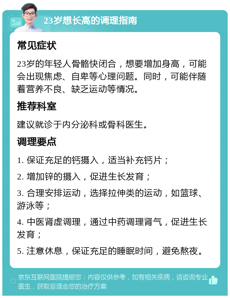 23岁想长高的调理指南 常见症状 23岁的年轻人骨骼快闭合，想要增加身高，可能会出现焦虑、自卑等心理问题。同时，可能伴随着营养不良、缺乏运动等情况。 推荐科室 建议就诊于内分泌科或骨科医生。 调理要点 1. 保证充足的钙摄入，适当补充钙片； 2. 增加锌的摄入，促进生长发育； 3. 合理安排运动，选择拉伸类的运动，如篮球、游泳等； 4. 中医肾虚调理，通过中药调理肾气，促进生长发育； 5. 注意休息，保证充足的睡眠时间，避免熬夜。