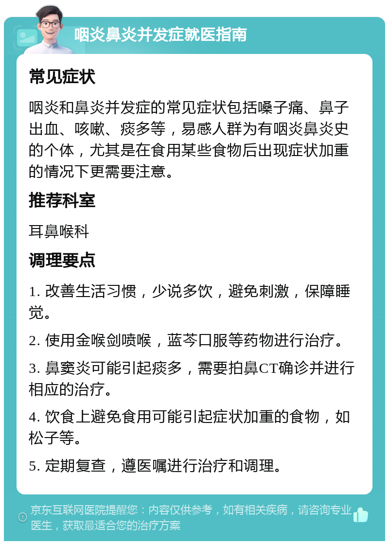 咽炎鼻炎并发症就医指南 常见症状 咽炎和鼻炎并发症的常见症状包括嗓子痛、鼻子出血、咳嗽、痰多等，易感人群为有咽炎鼻炎史的个体，尤其是在食用某些食物后出现症状加重的情况下更需要注意。 推荐科室 耳鼻喉科 调理要点 1. 改善生活习惯，少说多饮，避免刺激，保障睡觉。 2. 使用金喉剑喷喉，蓝芩口服等药物进行治疗。 3. 鼻窦炎可能引起痰多，需要拍鼻CT确诊并进行相应的治疗。 4. 饮食上避免食用可能引起症状加重的食物，如松子等。 5. 定期复查，遵医嘱进行治疗和调理。