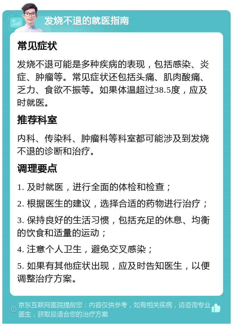 发烧不退的就医指南 常见症状 发烧不退可能是多种疾病的表现，包括感染、炎症、肿瘤等。常见症状还包括头痛、肌肉酸痛、乏力、食欲不振等。如果体温超过38.5度，应及时就医。 推荐科室 内科、传染科、肿瘤科等科室都可能涉及到发烧不退的诊断和治疗。 调理要点 1. 及时就医，进行全面的体检和检查； 2. 根据医生的建议，选择合适的药物进行治疗； 3. 保持良好的生活习惯，包括充足的休息、均衡的饮食和适量的运动； 4. 注意个人卫生，避免交叉感染； 5. 如果有其他症状出现，应及时告知医生，以便调整治疗方案。