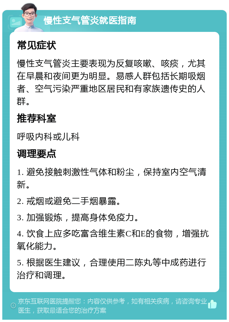 慢性支气管炎就医指南 常见症状 慢性支气管炎主要表现为反复咳嗽、咳痰，尤其在早晨和夜间更为明显。易感人群包括长期吸烟者、空气污染严重地区居民和有家族遗传史的人群。 推荐科室 呼吸内科或儿科 调理要点 1. 避免接触刺激性气体和粉尘，保持室内空气清新。 2. 戒烟或避免二手烟暴露。 3. 加强锻炼，提高身体免疫力。 4. 饮食上应多吃富含维生素C和E的食物，增强抗氧化能力。 5. 根据医生建议，合理使用二陈丸等中成药进行治疗和调理。