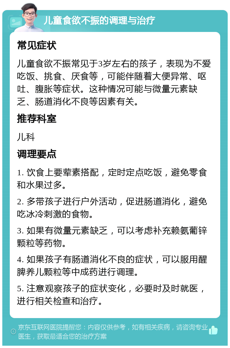 儿童食欲不振的调理与治疗 常见症状 儿童食欲不振常见于3岁左右的孩子，表现为不爱吃饭、挑食、厌食等，可能伴随着大便异常、呕吐、腹胀等症状。这种情况可能与微量元素缺乏、肠道消化不良等因素有关。 推荐科室 儿科 调理要点 1. 饮食上要荤素搭配，定时定点吃饭，避免零食和水果过多。 2. 多带孩子进行户外活动，促进肠道消化，避免吃冰冷刺激的食物。 3. 如果有微量元素缺乏，可以考虑补充赖氨葡锌颗粒等药物。 4. 如果孩子有肠道消化不良的症状，可以服用醒脾养儿颗粒等中成药进行调理。 5. 注意观察孩子的症状变化，必要时及时就医，进行相关检查和治疗。