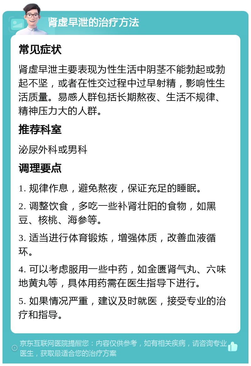 肾虚早泄的治疗方法 常见症状 肾虚早泄主要表现为性生活中阴茎不能勃起或勃起不坚，或者在性交过程中过早射精，影响性生活质量。易感人群包括长期熬夜、生活不规律、精神压力大的人群。 推荐科室 泌尿外科或男科 调理要点 1. 规律作息，避免熬夜，保证充足的睡眠。 2. 调整饮食，多吃一些补肾壮阳的食物，如黑豆、核桃、海参等。 3. 适当进行体育锻炼，增强体质，改善血液循环。 4. 可以考虑服用一些中药，如金匮肾气丸、六味地黄丸等，具体用药需在医生指导下进行。 5. 如果情况严重，建议及时就医，接受专业的治疗和指导。