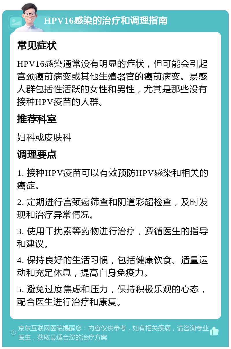 HPV16感染的治疗和调理指南 常见症状 HPV16感染通常没有明显的症状，但可能会引起宫颈癌前病变或其他生殖器官的癌前病变。易感人群包括性活跃的女性和男性，尤其是那些没有接种HPV疫苗的人群。 推荐科室 妇科或皮肤科 调理要点 1. 接种HPV疫苗可以有效预防HPV感染和相关的癌症。 2. 定期进行宫颈癌筛查和阴道彩超检查，及时发现和治疗异常情况。 3. 使用干扰素等药物进行治疗，遵循医生的指导和建议。 4. 保持良好的生活习惯，包括健康饮食、适量运动和充足休息，提高自身免疫力。 5. 避免过度焦虑和压力，保持积极乐观的心态，配合医生进行治疗和康复。