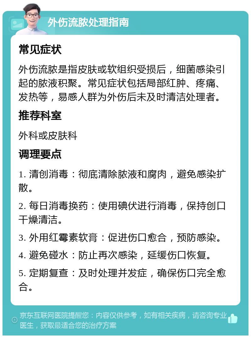 外伤流脓处理指南 常见症状 外伤流脓是指皮肤或软组织受损后，细菌感染引起的脓液积聚。常见症状包括局部红肿、疼痛、发热等，易感人群为外伤后未及时清洁处理者。 推荐科室 外科或皮肤科 调理要点 1. 清创消毒：彻底清除脓液和腐肉，避免感染扩散。 2. 每日消毒换药：使用碘伏进行消毒，保持创口干燥清洁。 3. 外用红霉素软膏：促进伤口愈合，预防感染。 4. 避免碰水：防止再次感染，延缓伤口恢复。 5. 定期复查：及时处理并发症，确保伤口完全愈合。