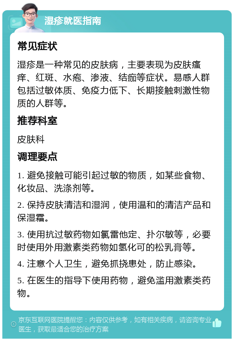 湿疹就医指南 常见症状 湿疹是一种常见的皮肤病，主要表现为皮肤瘙痒、红斑、水疱、渗液、结痂等症状。易感人群包括过敏体质、免疫力低下、长期接触刺激性物质的人群等。 推荐科室 皮肤科 调理要点 1. 避免接触可能引起过敏的物质，如某些食物、化妆品、洗涤剂等。 2. 保持皮肤清洁和湿润，使用温和的清洁产品和保湿霜。 3. 使用抗过敏药物如氯雷他定、扑尔敏等，必要时使用外用激素类药物如氢化可的松乳膏等。 4. 注意个人卫生，避免抓挠患处，防止感染。 5. 在医生的指导下使用药物，避免滥用激素类药物。