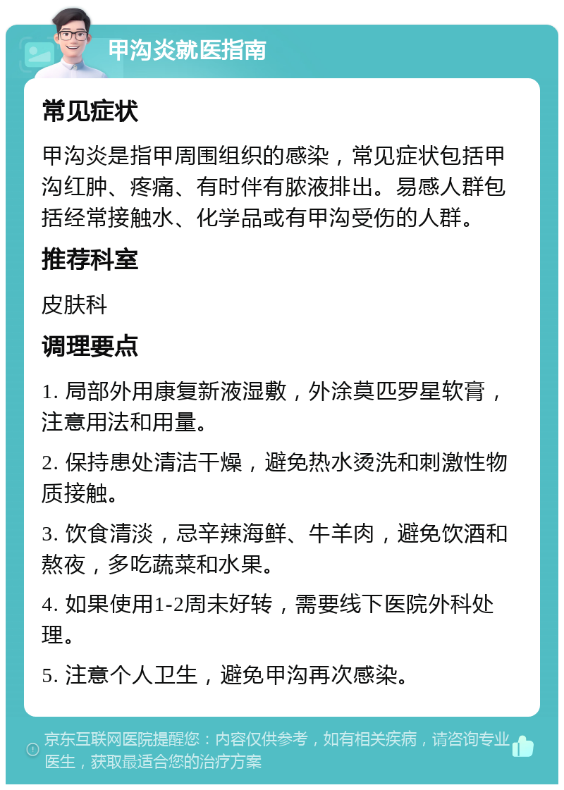 甲沟炎就医指南 常见症状 甲沟炎是指甲周围组织的感染，常见症状包括甲沟红肿、疼痛、有时伴有脓液排出。易感人群包括经常接触水、化学品或有甲沟受伤的人群。 推荐科室 皮肤科 调理要点 1. 局部外用康复新液湿敷，外涂莫匹罗星软膏，注意用法和用量。 2. 保持患处清洁干燥，避免热水烫洗和刺激性物质接触。 3. 饮食清淡，忌辛辣海鲜、牛羊肉，避免饮酒和熬夜，多吃蔬菜和水果。 4. 如果使用1-2周未好转，需要线下医院外科处理。 5. 注意个人卫生，避免甲沟再次感染。