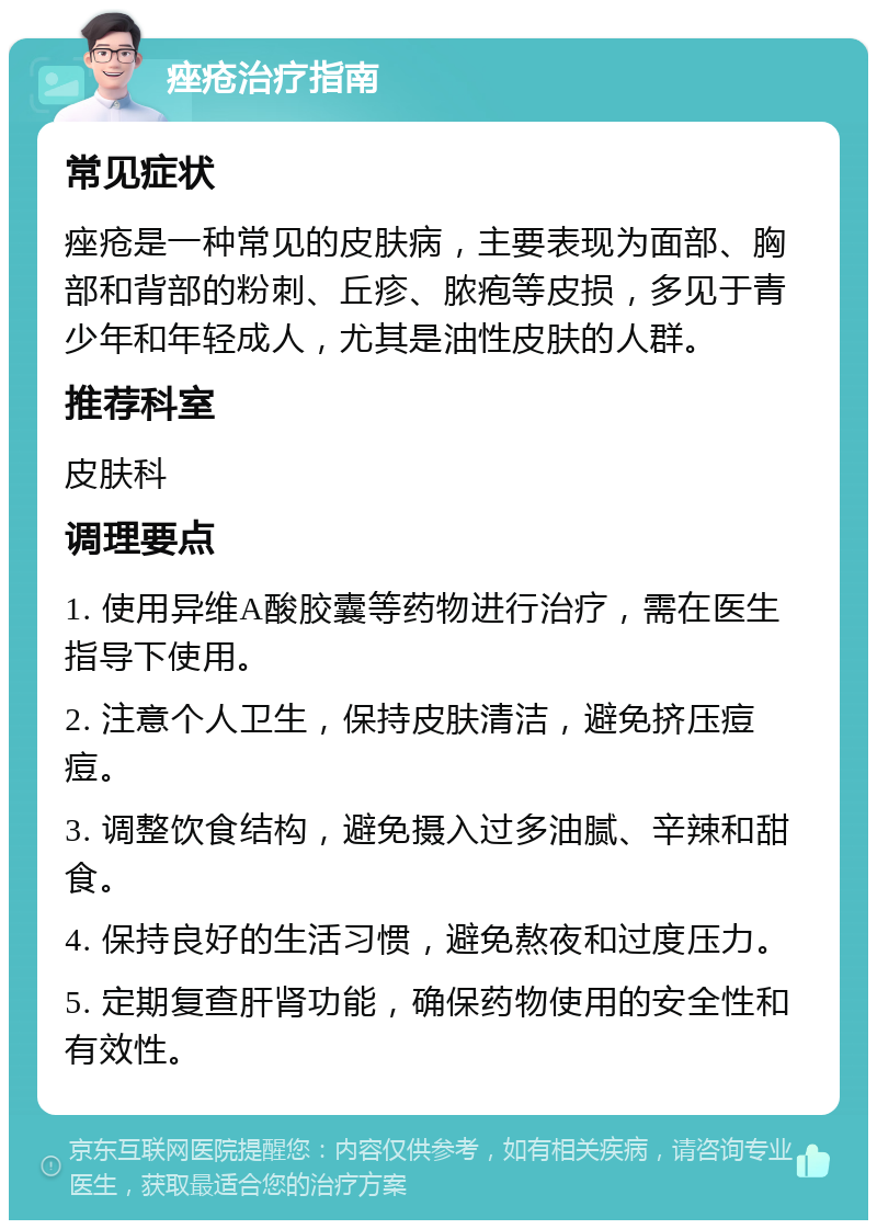 痤疮治疗指南 常见症状 痤疮是一种常见的皮肤病，主要表现为面部、胸部和背部的粉刺、丘疹、脓疱等皮损，多见于青少年和年轻成人，尤其是油性皮肤的人群。 推荐科室 皮肤科 调理要点 1. 使用异维A酸胶囊等药物进行治疗，需在医生指导下使用。 2. 注意个人卫生，保持皮肤清洁，避免挤压痘痘。 3. 调整饮食结构，避免摄入过多油腻、辛辣和甜食。 4. 保持良好的生活习惯，避免熬夜和过度压力。 5. 定期复查肝肾功能，确保药物使用的安全性和有效性。