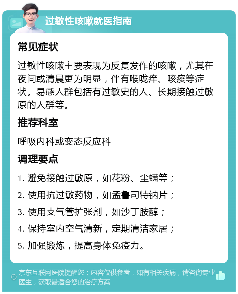 过敏性咳嗽就医指南 常见症状 过敏性咳嗽主要表现为反复发作的咳嗽，尤其在夜间或清晨更为明显，伴有喉咙痒、咳痰等症状。易感人群包括有过敏史的人、长期接触过敏原的人群等。 推荐科室 呼吸内科或变态反应科 调理要点 1. 避免接触过敏原，如花粉、尘螨等； 2. 使用抗过敏药物，如孟鲁司特钠片； 3. 使用支气管扩张剂，如沙丁胺醇； 4. 保持室内空气清新，定期清洁家居； 5. 加强锻炼，提高身体免疫力。