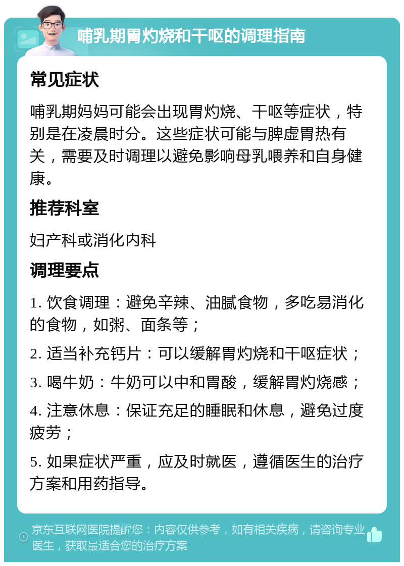 哺乳期胃灼烧和干呕的调理指南 常见症状 哺乳期妈妈可能会出现胃灼烧、干呕等症状，特别是在凌晨时分。这些症状可能与脾虚胃热有关，需要及时调理以避免影响母乳喂养和自身健康。 推荐科室 妇产科或消化内科 调理要点 1. 饮食调理：避免辛辣、油腻食物，多吃易消化的食物，如粥、面条等； 2. 适当补充钙片：可以缓解胃灼烧和干呕症状； 3. 喝牛奶：牛奶可以中和胃酸，缓解胃灼烧感； 4. 注意休息：保证充足的睡眠和休息，避免过度疲劳； 5. 如果症状严重，应及时就医，遵循医生的治疗方案和用药指导。