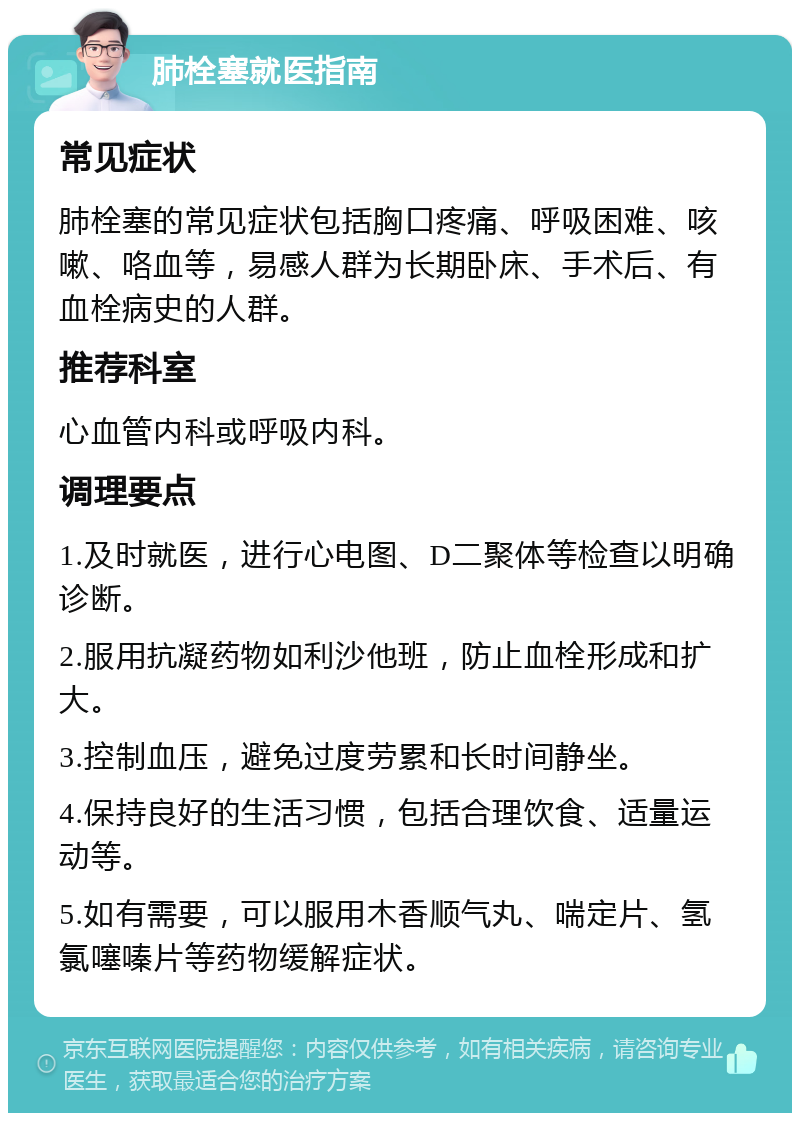 肺栓塞就医指南 常见症状 肺栓塞的常见症状包括胸口疼痛、呼吸困难、咳嗽、咯血等，易感人群为长期卧床、手术后、有血栓病史的人群。 推荐科室 心血管内科或呼吸内科。 调理要点 1.及时就医，进行心电图、D二聚体等检查以明确诊断。 2.服用抗凝药物如利沙他班，防止血栓形成和扩大。 3.控制血压，避免过度劳累和长时间静坐。 4.保持良好的生活习惯，包括合理饮食、适量运动等。 5.如有需要，可以服用木香顺气丸、喘定片、氢氯噻嗪片等药物缓解症状。