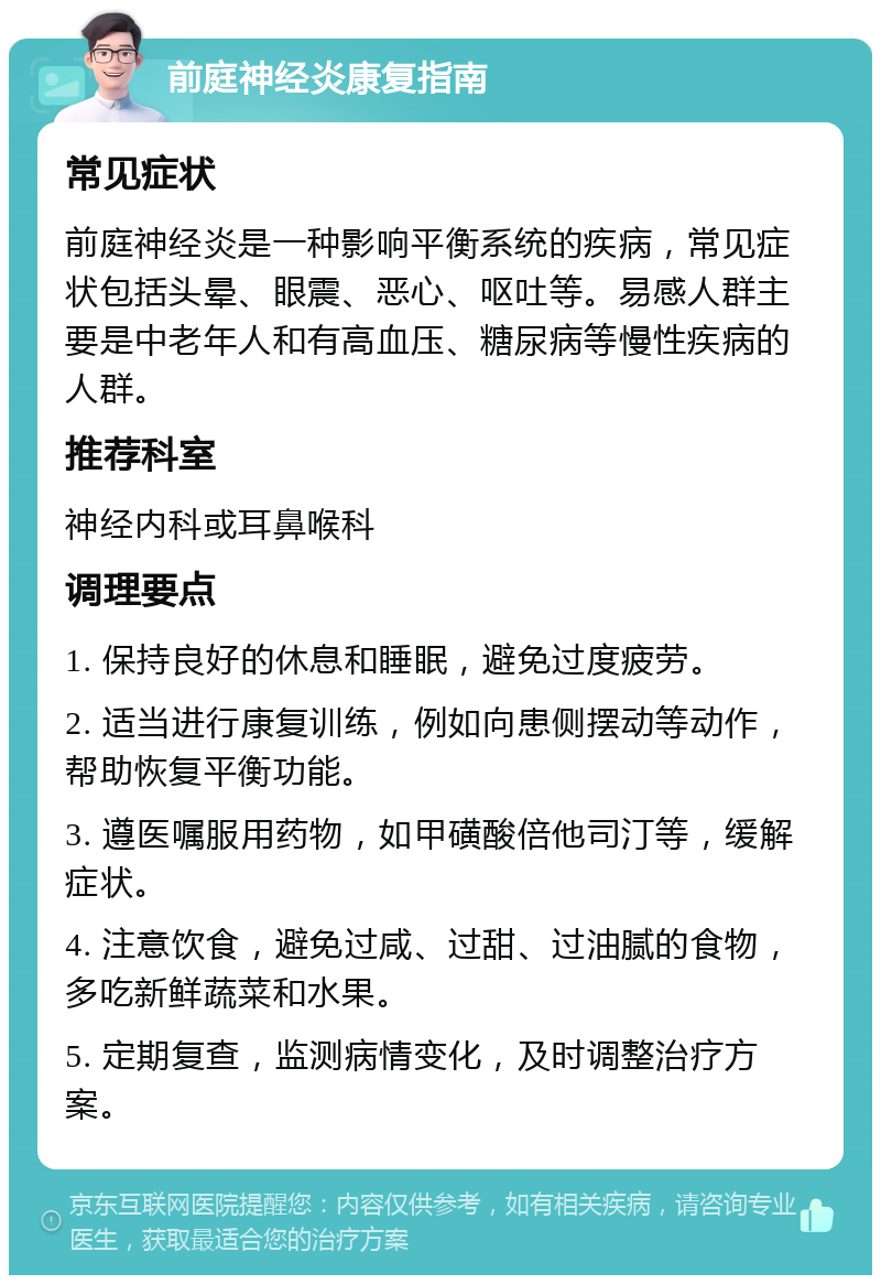 前庭神经炎康复指南 常见症状 前庭神经炎是一种影响平衡系统的疾病，常见症状包括头晕、眼震、恶心、呕吐等。易感人群主要是中老年人和有高血压、糖尿病等慢性疾病的人群。 推荐科室 神经内科或耳鼻喉科 调理要点 1. 保持良好的休息和睡眠，避免过度疲劳。 2. 适当进行康复训练，例如向患侧摆动等动作，帮助恢复平衡功能。 3. 遵医嘱服用药物，如甲磺酸倍他司汀等，缓解症状。 4. 注意饮食，避免过咸、过甜、过油腻的食物，多吃新鲜蔬菜和水果。 5. 定期复查，监测病情变化，及时调整治疗方案。