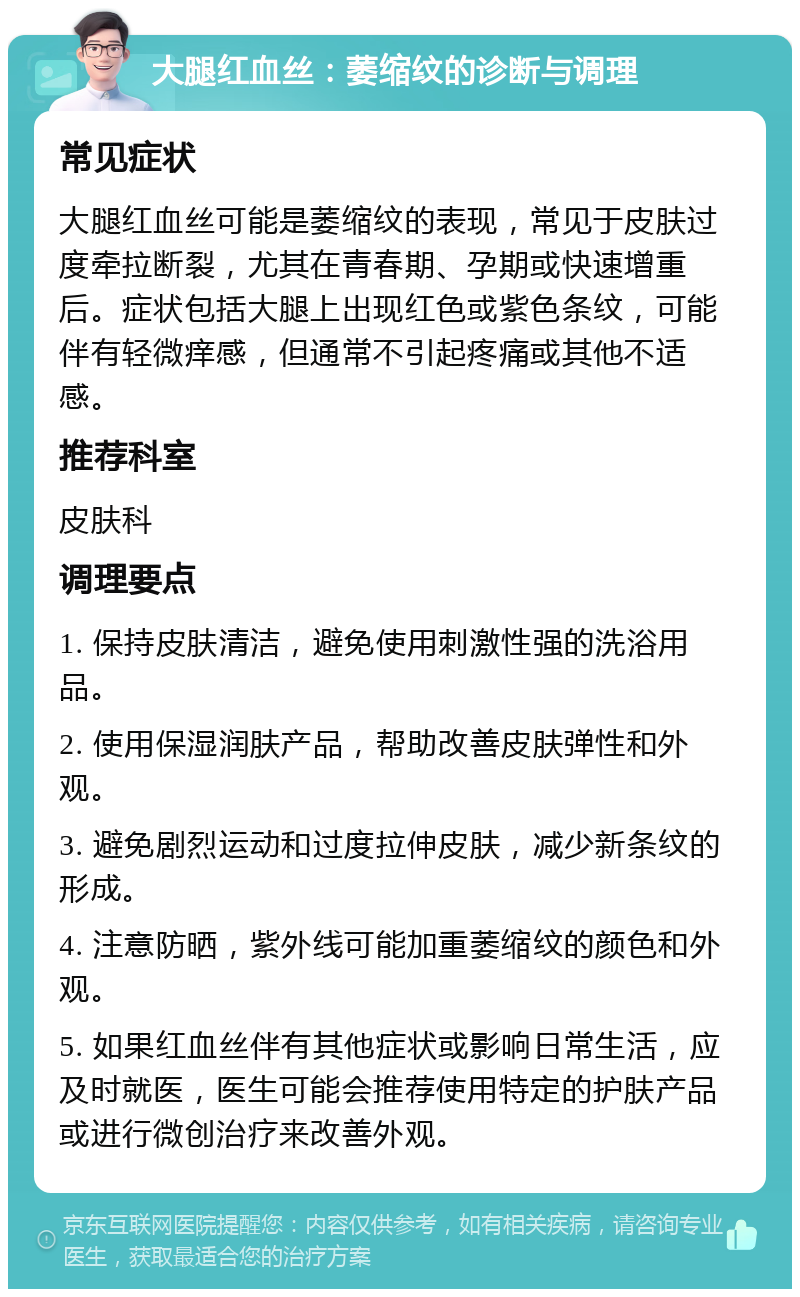 大腿红血丝：萎缩纹的诊断与调理 常见症状 大腿红血丝可能是萎缩纹的表现，常见于皮肤过度牵拉断裂，尤其在青春期、孕期或快速增重后。症状包括大腿上出现红色或紫色条纹，可能伴有轻微痒感，但通常不引起疼痛或其他不适感。 推荐科室 皮肤科 调理要点 1. 保持皮肤清洁，避免使用刺激性强的洗浴用品。 2. 使用保湿润肤产品，帮助改善皮肤弹性和外观。 3. 避免剧烈运动和过度拉伸皮肤，减少新条纹的形成。 4. 注意防晒，紫外线可能加重萎缩纹的颜色和外观。 5. 如果红血丝伴有其他症状或影响日常生活，应及时就医，医生可能会推荐使用特定的护肤产品或进行微创治疗来改善外观。