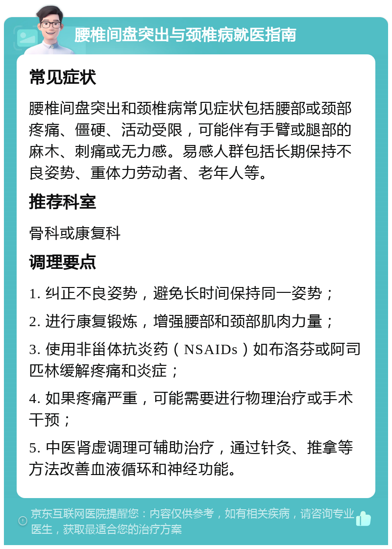 腰椎间盘突出与颈椎病就医指南 常见症状 腰椎间盘突出和颈椎病常见症状包括腰部或颈部疼痛、僵硬、活动受限，可能伴有手臂或腿部的麻木、刺痛或无力感。易感人群包括长期保持不良姿势、重体力劳动者、老年人等。 推荐科室 骨科或康复科 调理要点 1. 纠正不良姿势，避免长时间保持同一姿势； 2. 进行康复锻炼，增强腰部和颈部肌肉力量； 3. 使用非甾体抗炎药（NSAIDs）如布洛芬或阿司匹林缓解疼痛和炎症； 4. 如果疼痛严重，可能需要进行物理治疗或手术干预； 5. 中医肾虚调理可辅助治疗，通过针灸、推拿等方法改善血液循环和神经功能。