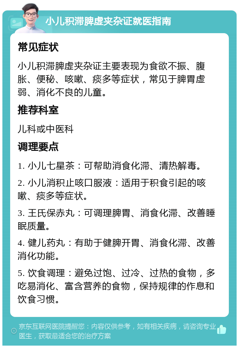 小儿积滞脾虚夹杂证就医指南 常见症状 小儿积滞脾虚夹杂证主要表现为食欲不振、腹胀、便秘、咳嗽、痰多等症状，常见于脾胃虚弱、消化不良的儿童。 推荐科室 儿科或中医科 调理要点 1. 小儿七星茶：可帮助消食化滞、清热解毒。 2. 小儿消积止咳口服液：适用于积食引起的咳嗽、痰多等症状。 3. 王氏保赤丸：可调理脾胃、消食化滞、改善睡眠质量。 4. 健儿药丸：有助于健脾开胃、消食化滞、改善消化功能。 5. 饮食调理：避免过饱、过冷、过热的食物，多吃易消化、富含营养的食物，保持规律的作息和饮食习惯。